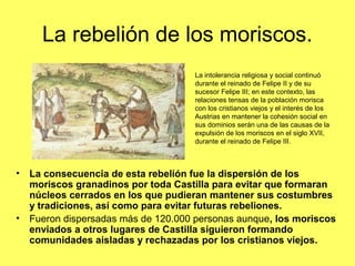La rebelión de los moriscos.
• La consecuencia de esta rebelión fue la dispersión de los
moriscos granadinos por toda Castilla para evitar que formaran
núcleos cerrados en los que pudieran mantener sus costumbres
y tradiciones, así como para evitar futuras rebeliones.
• Fueron dispersadas más de 120.000 personas aunque, los moriscos
enviados a otros lugares de Castilla siguieron formando
comunidades aisladas y rechazadas por los cristianos viejos.
La intolerancia religiosa y social continuó
durante el reinado de Felipe II y de su
sucesor Felipe III; en este contexto, las
relaciones tensas de la población morisca
con los cristianos viejos y el interés de los
Austrias en mantener la cohesión social en
sus dominios serán una de las causas de la
expulsión de los moriscos en el siglo XVII,
durante el reinado de Felipe III.
 