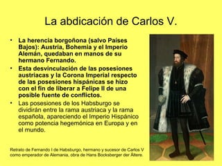 La abdicación de Carlos V.
• La herencia borgoñona (salvo Países
Bajos): Austria, Bohemia y el Imperio
Alemán, quedaban en manos de su
hermano Fernando.
• Esta desvinculación de las posesiones
austriacas y la Corona Imperial respecto
de las posesiones hispánicas se hizo
con el fin de liberar a Felipe II de una
posible fuente de conflictos.
• Las posesiones de los Habsburgo se
dividirán entre la rama austriaca y la rama
española, apareciendo el Imperio Hispánico
como potencia hegemónica en Europa y en
el mundo.
Retrato de Fernando I de Habsburgo, hermano y sucesor de Carlos V
como emperador de Alemania, obra de Hans Bocksberger der Ältere.
 