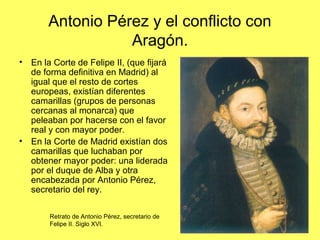 Antonio Pérez y el conflicto con
Aragón.
• En la Corte de Felipe II, (que fijará
de forma definitiva en Madrid) al
igual que el resto de cortes
europeas, existían diferentes
camarillas (grupos de personas
cercanas al monarca) que
peleaban por hacerse con el favor
real y con mayor poder.
• En la Corte de Madrid existían dos
camarillas que luchaban por
obtener mayor poder: una liderada
por el duque de Alba y otra
encabezada por Antonio Pérez,
secretario del rey.
Retrato de Antonio Pérez, secretario de
Felipe II. Siglo XVI.
 