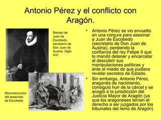 Antonio Pérez y el conflicto con
Aragón.
• Antonio Pérez se vio envuelto
en una conjura para asesinar
a Juan de Escobedo
(secretario de Don Juan de
Austria), perdiendo la
confianza del rey Felipe II que
lo mandó detener y encarcelar
al descubrir sus
manipulaciones políticas y
ante el miedo de que pudiera
revelar secretos de Estado.
• Sin embargo, Antonio Pérez,
aragonés de nacimiento,
consiguió huir de la cárcel y se
acogió a la jurisdicción del
Justicia Mayor de Aragón (ya
que los aragoneses tenían el
derecho a ser juzgados por los
tribunales del reino de Aragón)
Retrato de
Juan de
Escobedo,
secretario de
Don Juan de
Austria. Siglo
XVI.
Reconstrucción
del asesinato
de Escobedo.
 