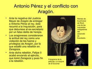 Antonio Pérez y el conflicto con
Aragón.
• Ante la negativa del Justicia
Mayor de Aragón de entregar
a Antonio Pérez al rey, éste
recurrió a la Inquisición, para
que detuviese al ex-secretario
por un falso delito de herejía.
• Los aragoneses consideraron
la actitud del rey como una
violación de los fueros y
privilegios de Aragón, por lo
que estalló una rebelión en
Zaragoza.
• Ante dicha rebelión, Felipe II
acabó enviando al ejército,
que tomó Zaragoza y puso fin
a la rebelión.
Retrato de
la princesa
de Éboli,
una de las
supuestas
instigadoras
del
asesinato
de
Escobedo.
Fotograma de la
película: La conjura
de El Escorial.
 