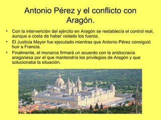 Antonio Pérez y el conflicto con
Aragón.
• Con la intervención del ejército en Aragón se restablecía el control real,
aunque a costa de haber violado los fueros.
• El Justicia Mayor fue ejecutado mientras que Antonio Pérez consiguió
huir a Francia.
• Finalmente, el monarca firmará un acuerdo con la aristocracia
aragonesa por el que mantendría los privilegios de Aragón y que
solucionaba la situación.
 