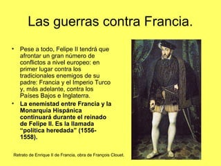 Las guerras contra Francia.
• Pese a todo, Felipe II tendrá que
afrontar un gran número de
conflictos a nivel europeo: en
primer lugar contra los
tradicionales enemigos de su
padre: Francia y el Imperio Turco
y, más adelante, contra los
Países Bajos e Inglaterra.
• La enemistad entre Francia y la
Monarquía Hispánica
continuará durante el reinado
de Felipe II. Es la llamada
“política heredada” (1556-
1558).
Retrato de Enrique II de Francia, obra de François Clouet.
 