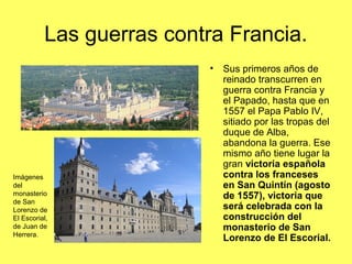 Las guerras contra Francia.
• Sus primeros años de
reinado transcurren en
guerra contra Francia y
el Papado, hasta que en
1557 el Papa Pablo IV,
sitiado por las tropas del
duque de Alba,
abandona la guerra. Ese
mismo año tiene lugar la
gran victoria española
contra los franceses
en San Quintín (agosto
de 1557), victoria que
será celebrada con la
construcción del
monasterio de San
Lorenzo de El Escorial.
Imágenes
del
monasterio
de San
Lorenzo de
El Escorial,
de Juan de
Herrera.
 