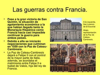 Las guerras contra Francia.
• Pese a la gran victoria de San
Quintín, la situación de
agotamiento económico a la
que habían llegado tanto la
Monarquía Hispánica como
Francia hacía casi imposible
continuar la guerra para
ambos países.
• Debido a ello se iniciarán
negociaciones que culminan
en 1559 con la Paz de Cateau-
Cambresis.
• La Paz de Cateau-Cambresis
dejará a Felipe II con el control
de la mayor parte de Italia,
además, se acordaba el
matrimonio entre Felipe II e
Isabel de Valois, hija del rey de
Francia.
A la izquierda,
San Lorenzo
de El Escorial.
Abajo,
representación
de la Paz de
Cateau-
Cambresis.
 