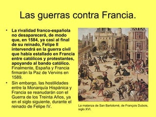 Las guerras contra Francia.
• La rivalidad franco-española
no desaparecerá, de modo
que, en 1584, ya casi al final
de su reinado, Felipe II
intervendrá en la guerra civil
que había estallado en Francia
entre católicos y protestantes,
apoyando al bando católico.
Finalmente, España y Francia
firmarán la Paz de Vervins en
1589.
• Sin embargo, las hostilidades
entre la Monarquía Hispánica y
Francia se reanudarán con el
Guerra de los Treinta Años, ya
en el siglo siguiente, durante el
reinado de Felipe IV. La matanza de San Bartolomé, de François Dubois,
siglo XVI.
 