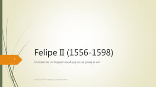 Felipe II (1556-1598) 
El ocaso de un Imperio en el que no se ponía el sol 
Prof. Samuel Perrino Martínez. Liceo XXII José Martí 
1 
 