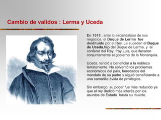 Cambio de validos : Lerma y Uceda
En 1618 , ante lo escandaloso de sus
negocios, el Duque de Lerma fue
destituído por el R...