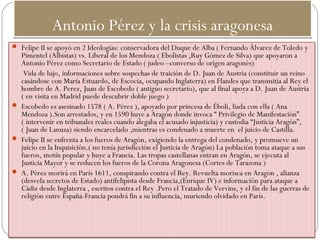 Antonio Pérez y la crisis aragonesaAntonio Pérez y la crisis aragonesa
 Felipe II se apoyó en 2 Ideologías: conservadora del Duque de Alba ( Fernando Álvarez de Toledo y
Pimentel (Albistas) vs. Liberal de los Mendoza ( Ebolistas ,Ruy Gómez de Silva) que apoyaron a
Antonio Pérez como Secretario de Estado ( judeo –converso de origen aragonés)
Vida de lujo, informaciones sobre sospechas de traición de D. Juan de Austria (constituir un reino
casándose con María Estuardo, de Escocia, ocupando Inglaterra) en Flandes que transmitía al Rey el
hombre de A. Perez, Juan de Escobedo ( antiguo secretario), que al final apoya a D. Juan de Austria
( en visita en Madrid puede descubrir doble juego )
 Escobedo es asesinado 1578 ( A. Pérez ), apoyado por princesa de Éboli, liada con ella ( Ana
Mendoza ).Son arrestados, y en 1590 huye a Aragón donde invoca “ Privilegio de Manifestación”
( intervenir en tribunales reales cuando alegaba el acusado injusticia) y custodia “Justicia Aragón”,
( Juan de Lanuza) siendo encarcelado ,mientras es condenado a muerte en el juicio de Castilla.
 Felipe II se enfrenta a los fueros de Aragón, exigiendo la entrega del condenado, y promueve un
juicio en la Inquisición.( no tenía jurisdicción el Justicia de Aragón) La población toma ataque a sus
fueros, motín popular y huye a Francia. Las tropas castellanas entran en Aragón, se ejecuta al
Justicia Mayor y se reducen los fueros de la Corona Aragonesa (Cortes de Tarazona )
 A. Pérez morirá en París 1611, conspirando contra el Rey. Revuelta morisca en Aragón , alianza
(desvela secretos de Estado) antifelipista desde Francia,(Enrique IV) e información para ataque a
Cádiz desde Inglaterra , escritos contra el Rey .Pero el Tratado de Vervins, y el fin de las guerras de
religión entre España-Francia pondrá fin a su influencia, muriendo olvidado en París.
 