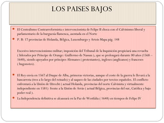LOS PAISES BAJOS
 El Centralismo Contrarreformista e intervencionista de Felipe II choca con el Calvinismo liberal y
parlamentario de la burguesía flamenca, asentada en el Norte
 P. B: 17 provincias de Holanda, Bélgica, Luxemburgo y Artois Mapa pág. 148
Excesivo intervencionismo militar; imposición del Tribunal de la Inquisición propiciará una revuelta
( liderados por Príncipe de Orange: Guillermo de Nassau ), que se prolongará durante 80 años (1568 –
1648), siendo apoyados por príncipes Alemanes ( protestantes), ingleses (anglicanos) y franceses
( hugonotes).
 El Rey envía en 1567 al Duque de Alba, primeras victorias, aunque el coste de la guerra le llevará a la
bancarrota (tres a lo largo del reinado) y al saqueo de las ciudades por tercios españoles. El conflicto
enfrentará a la Unión de Utrecht ( actual Holanda, provincias del norte Calvinista y virtualmente
independiente en 1581) frente a la Unión de Arrás ( actual Bélgica, provincias del sur, Católica y bajo
poder real ).
 La Independencia definitiva se alcanzará en la Paz de Westfalia ( 1648) en tiempos de Felipe IV
 