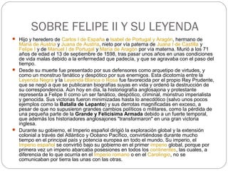 SOBRE FELIPE II Y SU LEYENDA
 Hijo y heredero de Carlos I de España e Isabel de Portugal y Aragón, hermano de
María de Austria y Juana de Austria, nieto por vía paterna de Juana I de Castilla y
Felipe I y de Manuel I de Portugal y María de Aragón por vía materna. Murió a los 71
años de edad el 13 de septiembre de 1598, tras pasar unos años en unas condiciones
de vida malas debido a la enfermedad que padecía, y que se agravaba con el paso del
tiempo.
 Desde su muerte fue presentado por sus defensores como arquetipo de virtudes, y
como un monstruo fanático y despótico por sus enemigos. Esta dicotomía entre la
Leyenda Negra y la Leyenda Blanca o Rosa fue favorecida por el propio Rey Prudente,
que se negó a que se publicaran biografías suyas en vida y ordenó la destrucción de
su correspondencia. Aún hoy en día, la historiografía anglosajona y protestante
representa a Felipe II como un ser fanático, despótico, criminal, monstruo imperialista
y genocida. Sus victorias fueron minimizadas hasta lo anecdótico (salvo unos pocos
ejemplos como la Batalla de Lepanto) y sus derrotas magnificadas en exceso, a
pesar de que no supusieron grandes cambios políticos o militares, como la pérdida de
una pequeña parte de la Grande y Felicísima Armada debido a un fuerte temporal,
que además los historiadores anglosajones "transformaron" en una gran victoria
inglesa.
 Durante su gobierno, el Imperio español dirigió la exploración global y la extensión
colonial a través del Atlántico y Océano Pacífico, convirtiéndose durante mucho
tiempo en el principal país y potencia europea en todo el mundo. Su imperio, el
Imperio español se convirtió bajo su gobierno en el primer imperio global, porque por
primera vez un imperio abarcaba posesiones en todos los continentes, las cuales, a
diferencia de lo que ocurría en el Imperio romano o en el Carolingio, no se
comunicaban por tierra las unas con las otras.
 