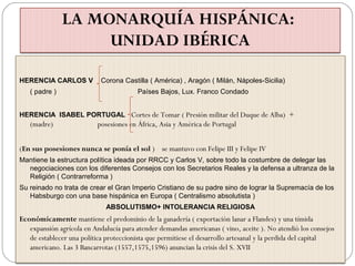 LA MONARQUÍA HISPÁNICA:
UNIDAD IBÉRICA
HERENCIA CARLOS V Corona Castilla ( América) , Aragón ( Milán, Nápoles-Sicilia)
( padre ) Países Bajos, Lux. Franco Condado
HERENCIA ISABEL PORTUGAL Cortes de Tomar ( Presión militar del Duque de Alba) +
(madre) posesiones en África, Asia y América de Portugal
(En sus posesiones nunca se ponía el sol ) se mantuvo con Felipe III y Felipe IV
Mantiene la estructura política ideada por RRCC y Carlos V, sobre todo la costumbre de delegar las
negociaciones con los diferentes Consejos con los Secretarios Reales y la defensa a ultranza de la
Religión ( Contrarreforma )
Su reinado no trata de crear el Gran Imperio Cristiano de su padre sino de lograr la Supremacía de los
Habsburgo con una base hispánica en Europa ( Centralismo absolutista )
ABSOLUTISMO+ INTOLERANCIA RELIGIOSA
Económicamente mantiene el predominio de la ganadería ( exportación lanar a Flandes) y una tímida
expansión agrícola en Andalucía para atender demandas americanas ( vino, aceite ). No atendió los consejos
de establecer una política proteccionista que permitiese el desarrollo artesanal y la perdida del capital
americano. Las 3 Bancarrotas (1557,1575,1596) anuncian la crisis del S. XVII
 
