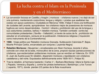 La lucha contra el Islam en la Península
y en el Mediterráneo
La lucha contra el Islam en la Península
y en el Mediterráneo
 La conversión forzosa en Castilla y Aragón ( moriscos – cristianos nuevos ) no dejó de ser
una quimera, manteniendo costumbres, lengua y religión = piratas que asaltaban las
costas con apoyo autóctono.( Ciudadela en Menorca 1558) .Felipe II inicia una fortificación
de ciudades del Levante, apropiándose los cristianos viejos de posesiones de moriscos
fugitivos así como desarmándoles . Control + directo y prohibición del uso de la lengua y
sus costumbres (vestidos, baños) = rebelión morisca. También combatió contra las
comunidades protestantes ( Sevilla – Valladolid ) a través de autos de fe , prohibición de
estudiar en el extranjero, censura en la publicación. Intolerancia religiosa ( Inquisición
como instrumento de la Contrarreforma)
 1568: Viraje político por Rebelión moriscos Granada. Sublevación Calvinista P. Bajos.
Muerte Príncipe Carlos, encarcelado por conjuras ( Leyenda Negra)
 Rebelión Moriscos ( Alpujarras ), encabezados por Aben Humeya, durante 2 años,
coincide con crisis de la seda, monocultivo de la zona, propició razzias (persecuciones) de
cristianos, que esclavizaban poblaciones moriscas, que se vendían en Valencia. En 1570
D. Juan de Austria puso fin rebelión, dispersión moriscos y repoblación con cristianos
castellanos y del norte. Expulsados definitivamente entre 1609-1611 ( Felipe III)
 Tras la rebelión, el hermano bastardo ( Carlos V – Barbara Blomberg) lidera la Santa Liga
( Papado, Venecia y España ), contra los piratas berberiscos ( Barbarroja ) y los Turcos
( Lepanto, 1571), donde pierden 2/3 partes de la flota musulmana
 