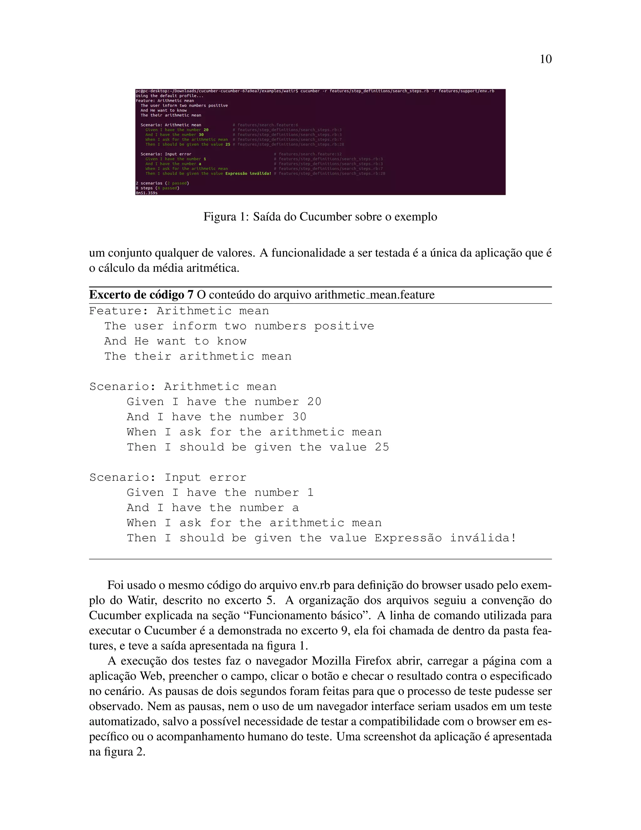 10
Figura 1: Sa´ıda do Cucumber sobre o exemplo
um conjunto qualquer de valores. A funcionalidade a ser testada ´e a ´unica da aplicac¸˜ao que ´e
o c´alculo da m´edia aritm´etica.
Excerto de c´odigo 7 O conte´udo do arquivo arithmetic mean.feature
Feature: Arithmetic mean
The user inform two numbers positive
And He want to know
The their arithmetic mean
Scenario: Arithmetic mean
Given I have the number 20
And I have the number 30
When I ask for the arithmetic mean
Then I should be given the value 25
Scenario: Input error
Given I have the number 1
And I have the number a
When I ask for the arithmetic mean
Then I should be given the value Express˜ao inv´alida!
Foi usado o mesmo c´odigo do arquivo env.rb para deﬁnic¸˜ao do browser usado pelo exem-
plo do Watir, descrito no excerto 5. A organizac¸˜ao dos arquivos seguiu a convenc¸˜ao do
Cucumber explicada na sec¸˜ao “Funcionamento b´asico”. A linha de comando utilizada para
executar o Cucumber ´e a demonstrada no excerto 9, ela foi chamada de dentro da pasta fea-
tures, e teve a sa´ıda apresentada na ﬁgura 1.
A execuc¸˜ao dos testes faz o navegador Mozilla Firefox abrir, carregar a p´agina com a
aplicac¸˜ao Web, preencher o campo, clicar o bot˜ao e checar o resultado contra o especiﬁcado
no cen´ario. As pausas de dois segundos foram feitas para que o processo de teste pudesse ser
observado. Nem as pausas, nem o uso de um navegador interface seriam usados em um teste
automatizado, salvo a poss´ıvel necessidade de testar a compatibilidade com o browser em es-
pec´ıﬁco ou o acompanhamento humano do teste. Uma screenshot da aplicac¸˜ao ´e apresentada
na ﬁgura 2.
 