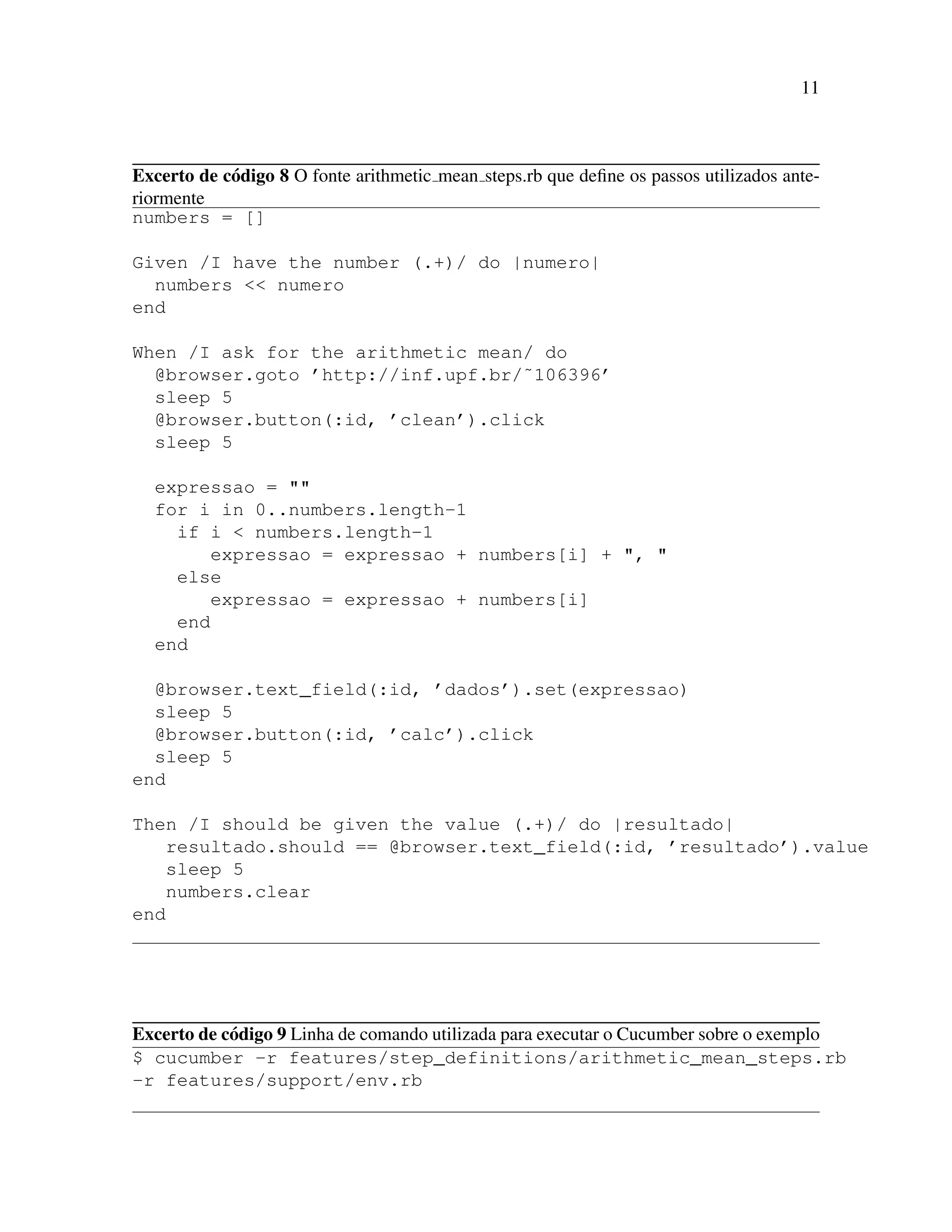 11
Excerto de c´odigo 8 O fonte arithmetic mean steps.rb que deﬁne os passos utilizados ante-
riormente
numbers = []
Given /I have the number (.+)/ do |numero|
numbers << numero
end
When /I ask for the arithmetic mean/ do
@browser.goto ’http://inf.upf.br/˜106396’
sleep 5
@browser.button(:id, ’clean’).click
sleep 5
expressao = ""
for i in 0..numbers.length-1
if i < numbers.length-1
expressao = expressao + numbers[i] + ", "
else
expressao = expressao + numbers[i]
end
end
@browser.text_field(:id, ’dados’).set(expressao)
sleep 5
@browser.button(:id, ’calc’).click
sleep 5
end
Then /I should be given the value (.+)/ do |resultado|
resultado.should == @browser.text_field(:id, ’resultado’).value
sleep 5
numbers.clear
end
Excerto de c´odigo 9 Linha de comando utilizada para executar o Cucumber sobre o exemplo
$ cucumber -r features/step_definitions/arithmetic_mean_steps.rb
-r features/support/env.rb
 