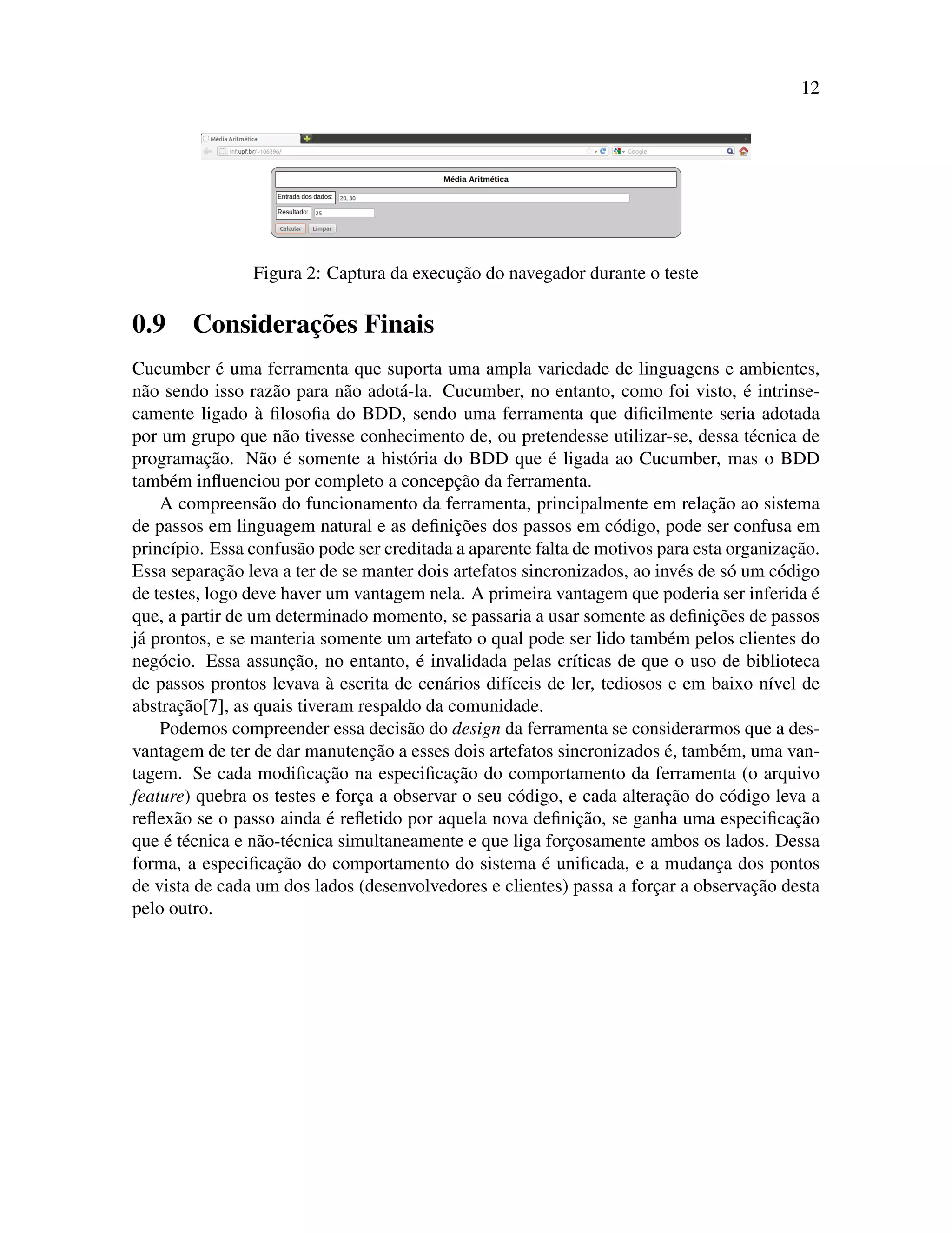12
Figura 2: Captura da execuc¸˜ao do navegador durante o teste
0.9 Considerac¸˜oes Finais
Cucumber ´e uma ferramenta que suporta uma ampla variedade de linguagens e ambientes,
n˜ao sendo isso raz˜ao para n˜ao adot´a-la. Cucumber, no entanto, como foi visto, ´e intrinse-
camente ligado `a ﬁlosoﬁa do BDD, sendo uma ferramenta que diﬁcilmente seria adotada
por um grupo que n˜ao tivesse conhecimento de, ou pretendesse utilizar-se, dessa t´ecnica de
programac¸˜ao. N˜ao ´e somente a hist´oria do BDD que ´e ligada ao Cucumber, mas o BDD
tamb´em inﬂuenciou por completo a concepc¸˜ao da ferramenta.
A compreens˜ao do funcionamento da ferramenta, principalmente em relac¸˜ao ao sistema
de passos em linguagem natural e as deﬁnic¸˜oes dos passos em c´odigo, pode ser confusa em
princ´ıpio. Essa confus˜ao pode ser creditada a aparente falta de motivos para esta organizac¸˜ao.
Essa separac¸˜ao leva a ter de se manter dois artefatos sincronizados, ao inv´es de s´o um c´odigo
de testes, logo deve haver um vantagem nela. A primeira vantagem que poderia ser inferida ´e
que, a partir de um determinado momento, se passaria a usar somente as deﬁnic¸˜oes de passos
j´a prontos, e se manteria somente um artefato o qual pode ser lido tamb´em pelos clientes do
neg´ocio. Essa assunc¸˜ao, no entanto, ´e invalidada pelas cr´ıticas de que o uso de biblioteca
de passos prontos levava `a escrita de cen´arios dif´ıceis de ler, tediosos e em baixo n´ıvel de
abstrac¸˜ao[7], as quais tiveram respaldo da comunidade.
Podemos compreender essa decis˜ao do design da ferramenta se considerarmos que a des-
vantagem de ter de dar manutenc¸˜ao a esses dois artefatos sincronizados ´e, tamb´em, uma van-
tagem. Se cada modiﬁcac¸˜ao na especiﬁcac¸˜ao do comportamento da ferramenta (o arquivo
feature) quebra os testes e forc¸a a observar o seu c´odigo, e cada alterac¸˜ao do c´odigo leva a
reﬂex˜ao se o passo ainda ´e reﬂetido por aquela nova deﬁnic¸˜ao, se ganha uma especiﬁcac¸˜ao
que ´e t´ecnica e n˜ao-t´ecnica simultaneamente e que liga forc¸osamente ambos os lados. Dessa
forma, a especiﬁcac¸˜ao do comportamento do sistema ´e uniﬁcada, e a mudanc¸a dos pontos
de vista de cada um dos lados (desenvolvedores e clientes) passa a forc¸ar a observac¸˜ao desta
pelo outro.
 