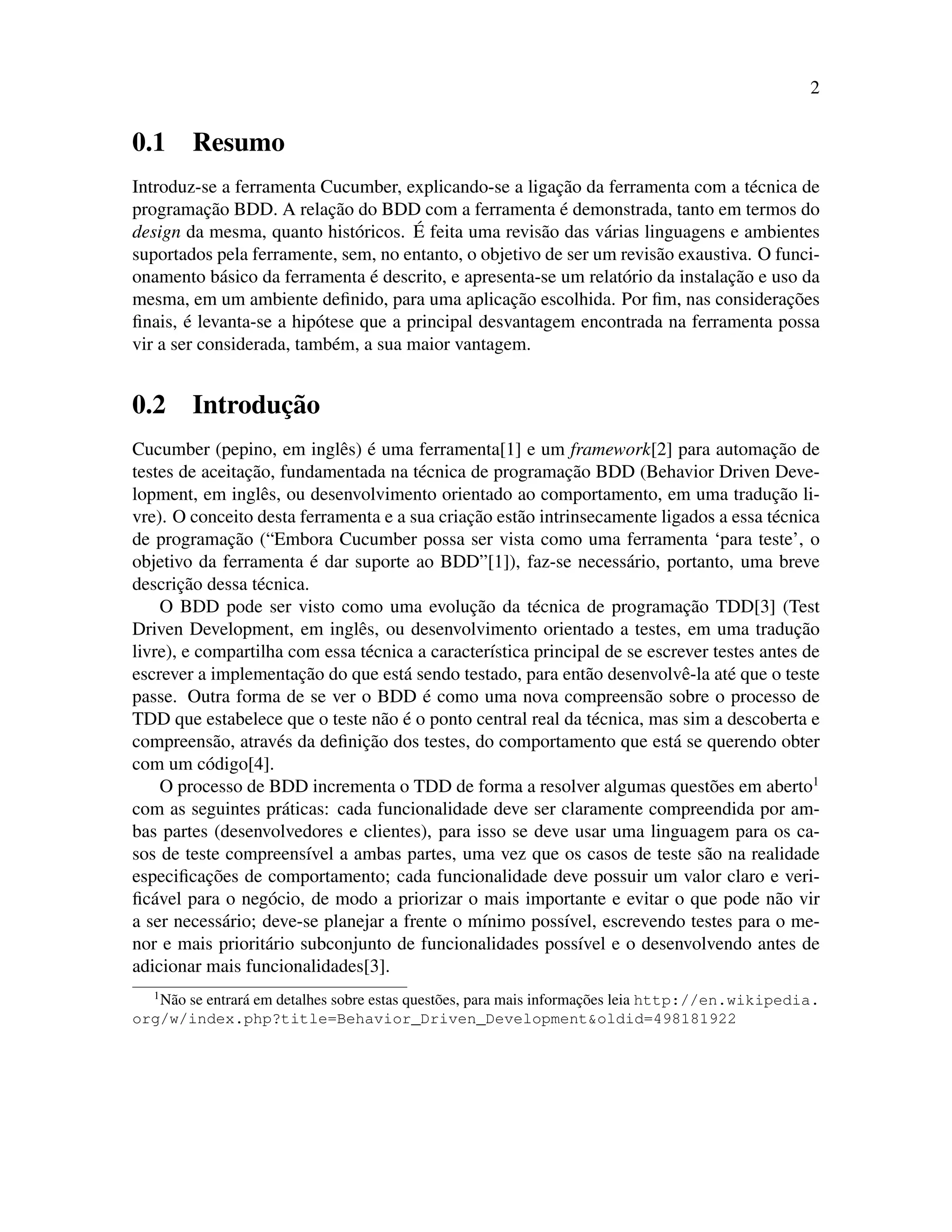 2
0.1 Resumo
Introduz-se a ferramenta Cucumber, explicando-se a ligac¸˜ao da ferramenta com a t´ecnica de
programac¸˜ao BDD. A relac¸˜ao do BDD com a ferramenta ´e demonstrada, tanto em termos do
design da mesma, quanto hist´oricos. ´E feita uma revis˜ao das v´arias linguagens e ambientes
suportados pela ferramente, sem, no entanto, o objetivo de ser um revis˜ao exaustiva. O funci-
onamento b´asico da ferramenta ´e descrito, e apresenta-se um relat´orio da instalac¸˜ao e uso da
mesma, em um ambiente deﬁnido, para uma aplicac¸˜ao escolhida. Por ﬁm, nas considerac¸˜oes
ﬁnais, ´e levanta-se a hip´otese que a principal desvantagem encontrada na ferramenta possa
vir a ser considerada, tamb´em, a sua maior vantagem.
0.2 Introduc¸˜ao
Cucumber (pepino, em inglˆes) ´e uma ferramenta[1] e um framework[2] para automac¸˜ao de
testes de aceitac¸˜ao, fundamentada na t´ecnica de programac¸˜ao BDD (Behavior Driven Deve-
lopment, em inglˆes, ou desenvolvimento orientado ao comportamento, em uma traduc¸˜ao li-
vre). O conceito desta ferramenta e a sua criac¸˜ao est˜ao intrinsecamente ligados a essa t´ecnica
de programac¸˜ao (“Embora Cucumber possa ser vista como uma ferramenta ‘para teste’, o
objetivo da ferramenta ´e dar suporte ao BDD”[1]), faz-se necess´ario, portanto, uma breve
descric¸˜ao dessa t´ecnica.
O BDD pode ser visto como uma evoluc¸˜ao da t´ecnica de programac¸˜ao TDD[3] (Test
Driven Development, em inglˆes, ou desenvolvimento orientado a testes, em uma traduc¸˜ao
livre), e compartilha com essa t´ecnica a caracter´ıstica principal de se escrever testes antes de
escrever a implementac¸˜ao do que est´a sendo testado, para ent˜ao desenvolvˆe-la at´e que o teste
passe. Outra forma de se ver o BDD ´e como uma nova compreens˜ao sobre o processo de
TDD que estabelece que o teste n˜ao ´e o ponto central real da t´ecnica, mas sim a descoberta e
compreens˜ao, atrav´es da deﬁnic¸˜ao dos testes, do comportamento que est´a se querendo obter
com um c´odigo[4].
O processo de BDD incrementa o TDD de forma a resolver algumas quest˜oes em aberto1
com as seguintes pr´aticas: cada funcionalidade deve ser claramente compreendida por am-
bas partes (desenvolvedores e clientes), para isso se deve usar uma linguagem para os ca-
sos de teste compreens´ıvel a ambas partes, uma vez que os casos de teste s˜ao na realidade
especiﬁcac¸˜oes de comportamento; cada funcionalidade deve possuir um valor claro e veri-
ﬁc´avel para o neg´ocio, de modo a priorizar o mais importante e evitar o que pode n˜ao vir
a ser necess´ario; deve-se planejar a frente o m´ınimo poss´ıvel, escrevendo testes para o me-
nor e mais priorit´ario subconjunto de funcionalidades poss´ıvel e o desenvolvendo antes de
adicionar mais funcionalidades[3].
1
N˜ao se entrar´a em detalhes sobre estas quest˜oes, para mais informac¸˜oes leia http://en.wikipedia.
org/w/index.php?title=Behavior_Driven_Development&oldid=498181922
 