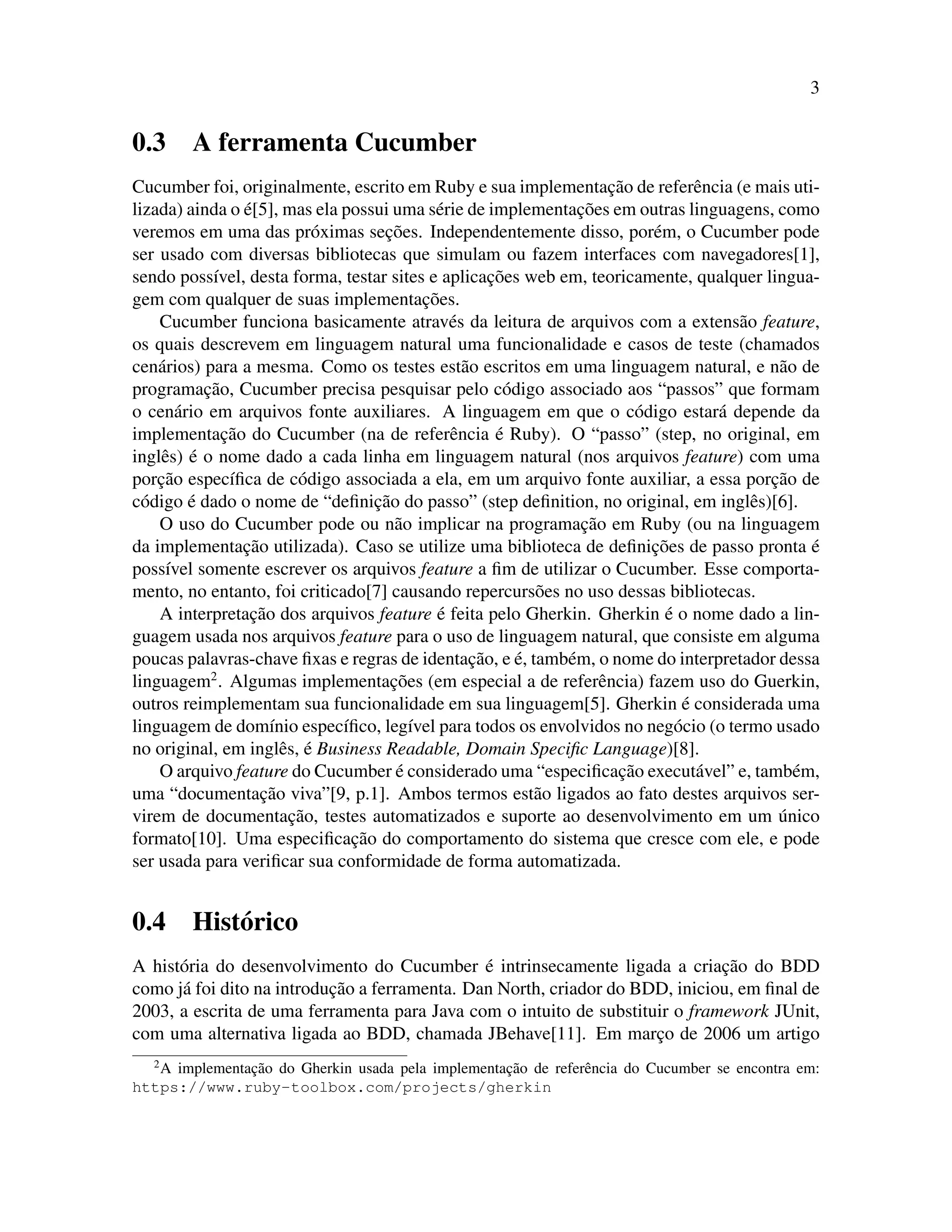 3
0.3 A ferramenta Cucumber
Cucumber foi, originalmente, escrito em Ruby e sua implementac¸˜ao de referˆencia (e mais uti-
lizada) ainda o ´e[5], mas ela possui uma s´erie de implementac¸˜oes em outras linguagens, como
veremos em uma das pr´oximas sec¸˜oes. Independentemente disso, por´em, o Cucumber pode
ser usado com diversas bibliotecas que simulam ou fazem interfaces com navegadores[1],
sendo poss´ıvel, desta forma, testar sites e aplicac¸˜oes web em, teoricamente, qualquer lingua-
gem com qualquer de suas implementac¸˜oes.
Cucumber funciona basicamente atrav´es da leitura de arquivos com a extens˜ao feature,
os quais descrevem em linguagem natural uma funcionalidade e casos de teste (chamados
cen´arios) para a mesma. Como os testes est˜ao escritos em uma linguagem natural, e n˜ao de
programac¸˜ao, Cucumber precisa pesquisar pelo c´odigo associado aos “passos” que formam
o cen´ario em arquivos fonte auxiliares. A linguagem em que o c´odigo estar´a depende da
implementac¸˜ao do Cucumber (na de referˆencia ´e Ruby). O “passo” (step, no original, em
inglˆes) ´e o nome dado a cada linha em linguagem natural (nos arquivos feature) com uma
porc¸˜ao espec´ıﬁca de c´odigo associada a ela, em um arquivo fonte auxiliar, a essa porc¸˜ao de
c´odigo ´e dado o nome de “deﬁnic¸˜ao do passo” (step deﬁnition, no original, em inglˆes)[6].
O uso do Cucumber pode ou n˜ao implicar na programac¸˜ao em Ruby (ou na linguagem
da implementac¸˜ao utilizada). Caso se utilize uma biblioteca de deﬁnic¸˜oes de passo pronta ´e
poss´ıvel somente escrever os arquivos feature a ﬁm de utilizar o Cucumber. Esse comporta-
mento, no entanto, foi criticado[7] causando repercurs˜oes no uso dessas bibliotecas.
A interpretac¸˜ao dos arquivos feature ´e feita pelo Gherkin. Gherkin ´e o nome dado a lin-
guagem usada nos arquivos feature para o uso de linguagem natural, que consiste em alguma
poucas palavras-chave ﬁxas e regras de identac¸˜ao, e ´e, tamb´em, o nome do interpretador dessa
linguagem2
. Algumas implementac¸˜oes (em especial a de referˆencia) fazem uso do Guerkin,
outros reimplementam sua funcionalidade em sua linguagem[5]. Gherkin ´e considerada uma
linguagem de dom´ınio espec´ıﬁco, leg´ıvel para todos os envolvidos no neg´ocio (o termo usado
no original, em inglˆes, ´e Business Readable, Domain Speciﬁc Language)[8].
O arquivo feature do Cucumber ´e considerado uma “especiﬁcac¸˜ao execut´avel” e, tamb´em,
uma “documentac¸˜ao viva”[9, p.1]. Ambos termos est˜ao ligados ao fato destes arquivos ser-
virem de documentac¸˜ao, testes automatizados e suporte ao desenvolvimento em um ´unico
formato[10]. Uma especiﬁcac¸˜ao do comportamento do sistema que cresce com ele, e pode
ser usada para veriﬁcar sua conformidade de forma automatizada.
0.4 Hist´orico
A hist´oria do desenvolvimento do Cucumber ´e intrinsecamente ligada a criac¸˜ao do BDD
como j´a foi dito na introduc¸˜ao a ferramenta. Dan North, criador do BDD, iniciou, em ﬁnal de
2003, a escrita de uma ferramenta para Java com o intuito de substituir o framework JUnit,
com uma alternativa ligada ao BDD, chamada JBehave[11]. Em marc¸o de 2006 um artigo
2
A implementac¸˜ao do Gherkin usada pela implementac¸˜ao de referˆencia do Cucumber se encontra em:
https://www.ruby-toolbox.com/projects/gherkin
 