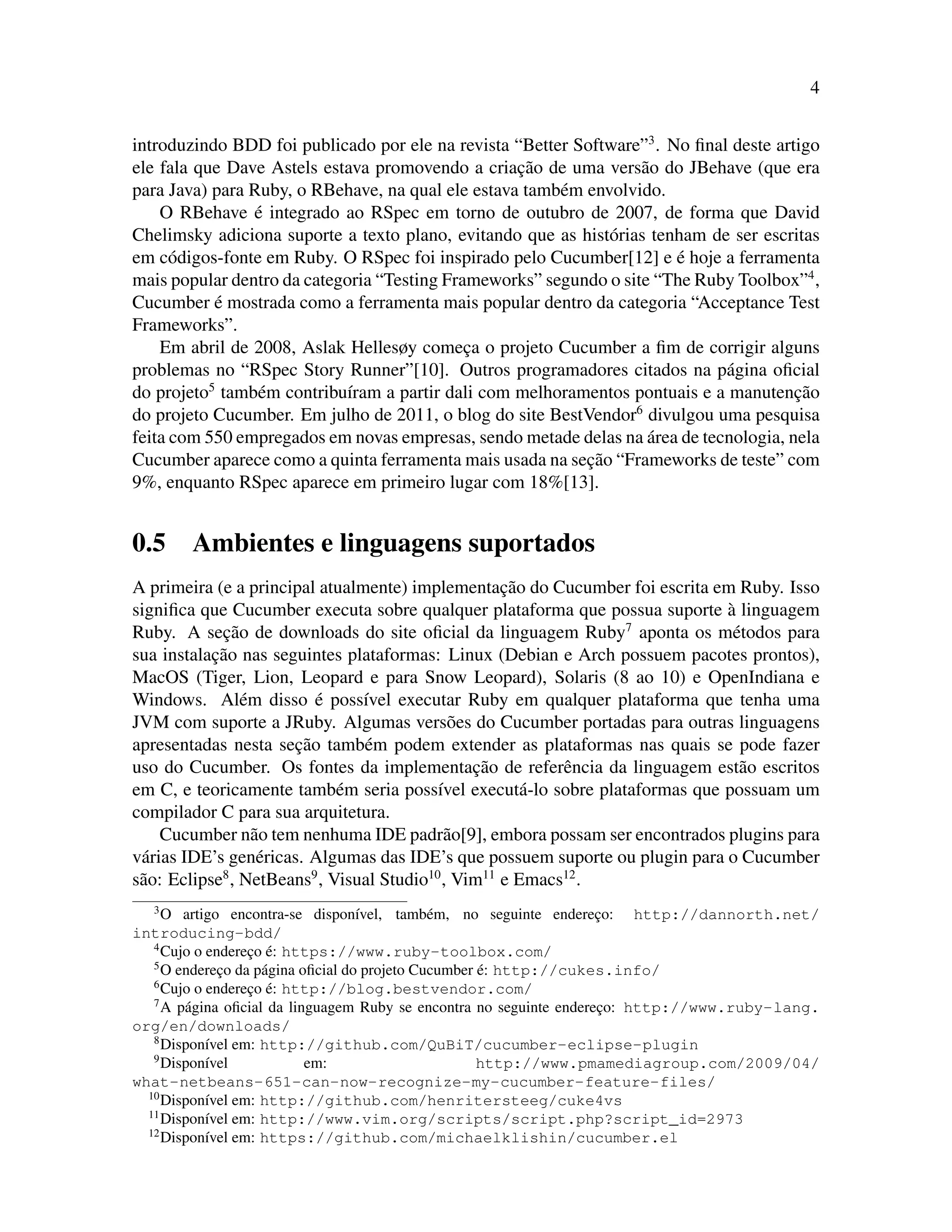 4
introduzindo BDD foi publicado por ele na revista “Better Software”3
. No ﬁnal deste artigo
ele fala que Dave Astels estava promovendo a criac¸˜ao de uma vers˜ao do JBehave (que era
para Java) para Ruby, o RBehave, na qual ele estava tamb´em envolvido.
O RBehave ´e integrado ao RSpec em torno de outubro de 2007, de forma que David
Chelimsky adiciona suporte a texto plano, evitando que as hist´orias tenham de ser escritas
em c´odigos-fonte em Ruby. O RSpec foi inspirado pelo Cucumber[12] e ´e hoje a ferramenta
mais popular dentro da categoria “Testing Frameworks” segundo o site “The Ruby Toolbox”4
,
Cucumber ´e mostrada como a ferramenta mais popular dentro da categoria “Acceptance Test
Frameworks”.
Em abril de 2008, Aslak Hellesøy comec¸a o projeto Cucumber a ﬁm de corrigir alguns
problemas no “RSpec Story Runner”[10]. Outros programadores citados na p´agina oﬁcial
do projeto5
tamb´em contribu´ıram a partir dali com melhoramentos pontuais e a manutenc¸˜ao
do projeto Cucumber. Em julho de 2011, o blog do site BestVendor6
divulgou uma pesquisa
feita com 550 empregados em novas empresas, sendo metade delas na ´area de tecnologia, nela
Cucumber aparece como a quinta ferramenta mais usada na sec¸˜ao “Frameworks de teste” com
9%, enquanto RSpec aparece em primeiro lugar com 18%[13].
0.5 Ambientes e linguagens suportados
A primeira (e a principal atualmente) implementac¸˜ao do Cucumber foi escrita em Ruby. Isso
signiﬁca que Cucumber executa sobre qualquer plataforma que possua suporte `a linguagem
Ruby. A sec¸˜ao de downloads do site oﬁcial da linguagem Ruby7
aponta os m´etodos para
sua instalac¸˜ao nas seguintes plataformas: Linux (Debian e Arch possuem pacotes prontos),
MacOS (Tiger, Lion, Leopard e para Snow Leopard), Solaris (8 ao 10) e OpenIndiana e
Windows. Al´em disso ´e poss´ıvel executar Ruby em qualquer plataforma que tenha uma
JVM com suporte a JRuby. Algumas vers˜oes do Cucumber portadas para outras linguagens
apresentadas nesta sec¸˜ao tamb´em podem extender as plataformas nas quais se pode fazer
uso do Cucumber. Os fontes da implementac¸˜ao de referˆencia da linguagem est˜ao escritos
em C, e teoricamente tamb´em seria poss´ıvel execut´a-lo sobre plataformas que possuam um
compilador C para sua arquitetura.
Cucumber n˜ao tem nenhuma IDE padr˜ao[9], embora possam ser encontrados plugins para
v´arias IDE’s gen´ericas. Algumas das IDE’s que possuem suporte ou plugin para o Cucumber
s˜ao: Eclipse8
, NetBeans9
, Visual Studio10
, Vim11
e Emacs12
.
3
O artigo encontra-se dispon´ıvel, tamb´em, no seguinte enderec¸o: http://dannorth.net/
introducing-bdd/
4
Cujo o enderec¸o ´e: https://www.ruby-toolbox.com/
5
O enderec¸o da p´agina oﬁcial do projeto Cucumber ´e: http://cukes.info/
6
Cujo o enderec¸o ´e: http://blog.bestvendor.com/
7
A p´agina oﬁcial da linguagem Ruby se encontra no seguinte enderec¸o: http://www.ruby-lang.
org/en/downloads/
8
Dispon´ıvel em: http://github.com/QuBiT/cucumber-eclipse-plugin
9
Dispon´ıvel em: http://www.pmamediagroup.com/2009/04/
what-netbeans-651-can-now-recognize-my-cucumber-feature-files/
10
Dispon´ıvel em: http://github.com/henritersteeg/cuke4vs
11
Dispon´ıvel em: http://www.vim.org/scripts/script.php?script_id=2973
12
Dispon´ıvel em: https://github.com/michaelklishin/cucumber.el
 