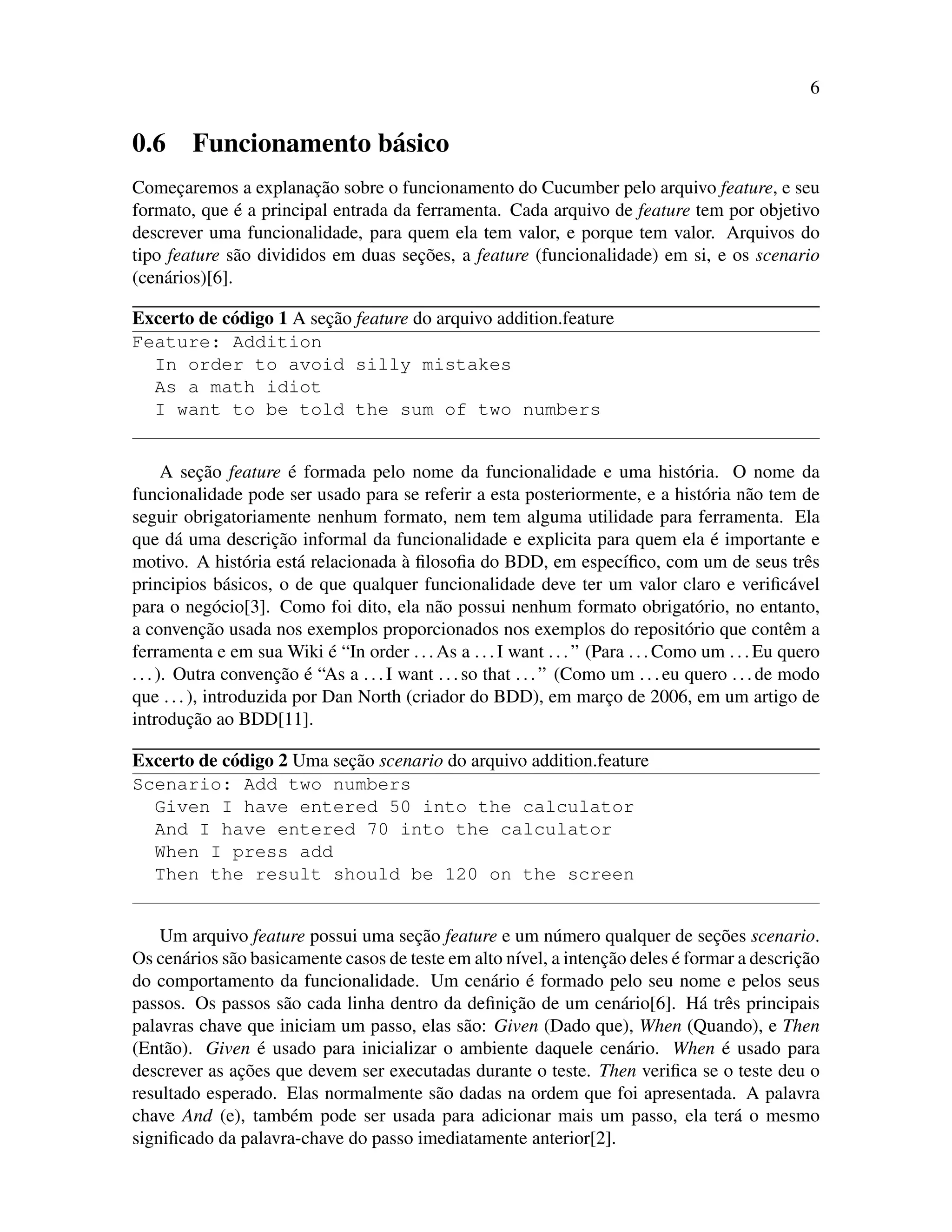 6
0.6 Funcionamento b´asico
Comec¸aremos a explanac¸˜ao sobre o funcionamento do Cucumber pelo arquivo feature, e seu
formato, que ´e a principal entrada da ferramenta. Cada arquivo de feature tem por objetivo
descrever uma funcionalidade, para quem ela tem valor, e porque tem valor. Arquivos do
tipo feature s˜ao divididos em duas sec¸˜oes, a feature (funcionalidade) em si, e os scenario
(cen´arios)[6].
Excerto de c´odigo 1 A sec¸˜ao feature do arquivo addition.feature
Feature: Addition
In order to avoid silly mistakes
As a math idiot
I want to be told the sum of two numbers
A sec¸˜ao feature ´e formada pelo nome da funcionalidade e uma hist´oria. O nome da
funcionalidade pode ser usado para se referir a esta posteriormente, e a hist´oria n˜ao tem de
seguir obrigatoriamente nenhum formato, nem tem alguma utilidade para ferramenta. Ela
que d´a uma descric¸˜ao informal da funcionalidade e explicita para quem ela ´e importante e
motivo. A hist´oria est´a relacionada `a ﬁlosoﬁa do BDD, em espec´ıﬁco, com um de seus trˆes
principios b´asicos, o de que qualquer funcionalidade deve ter um valor claro e veriﬁc´avel
para o neg´ocio[3]. Como foi dito, ela n˜ao possui nenhum formato obrigat´orio, no entanto,
a convenc¸˜ao usada nos exemplos proporcionados nos exemplos do reposit´orio que contˆem a
ferramenta e em sua Wiki ´e “In order ...As a ...I want ...” (Para ...Como um ...Eu quero
...). Outra convenc¸˜ao ´e “As a ...I want ...so that ...” (Como um ...eu quero ...de modo
que ...), introduzida por Dan North (criador do BDD), em marc¸o de 2006, em um artigo de
introduc¸˜ao ao BDD[11].
Excerto de c´odigo 2 Uma sec¸˜ao scenario do arquivo addition.feature
Scenario: Add two numbers
Given I have entered 50 into the calculator
And I have entered 70 into the calculator
When I press add
Then the result should be 120 on the screen
Um arquivo feature possui uma sec¸˜ao feature e um n´umero qualquer de sec¸˜oes scenario.
Os cen´arios s˜ao basicamente casos de teste em alto n´ıvel, a intenc¸˜ao deles ´e formar a descric¸˜ao
do comportamento da funcionalidade. Um cen´ario ´e formado pelo seu nome e pelos seus
passos. Os passos s˜ao cada linha dentro da deﬁnic¸˜ao de um cen´ario[6]. H´a trˆes principais
palavras chave que iniciam um passo, elas s˜ao: Given (Dado que), When (Quando), e Then
(Ent˜ao). Given ´e usado para inicializar o ambiente daquele cen´ario. When ´e usado para
descrever as ac¸˜oes que devem ser executadas durante o teste. Then veriﬁca se o teste deu o
resultado esperado. Elas normalmente s˜ao dadas na ordem que foi apresentada. A palavra
chave And (e), tamb´em pode ser usada para adicionar mais um passo, ela ter´a o mesmo
signiﬁcado da palavra-chave do passo imediatamente anterior[2].
 