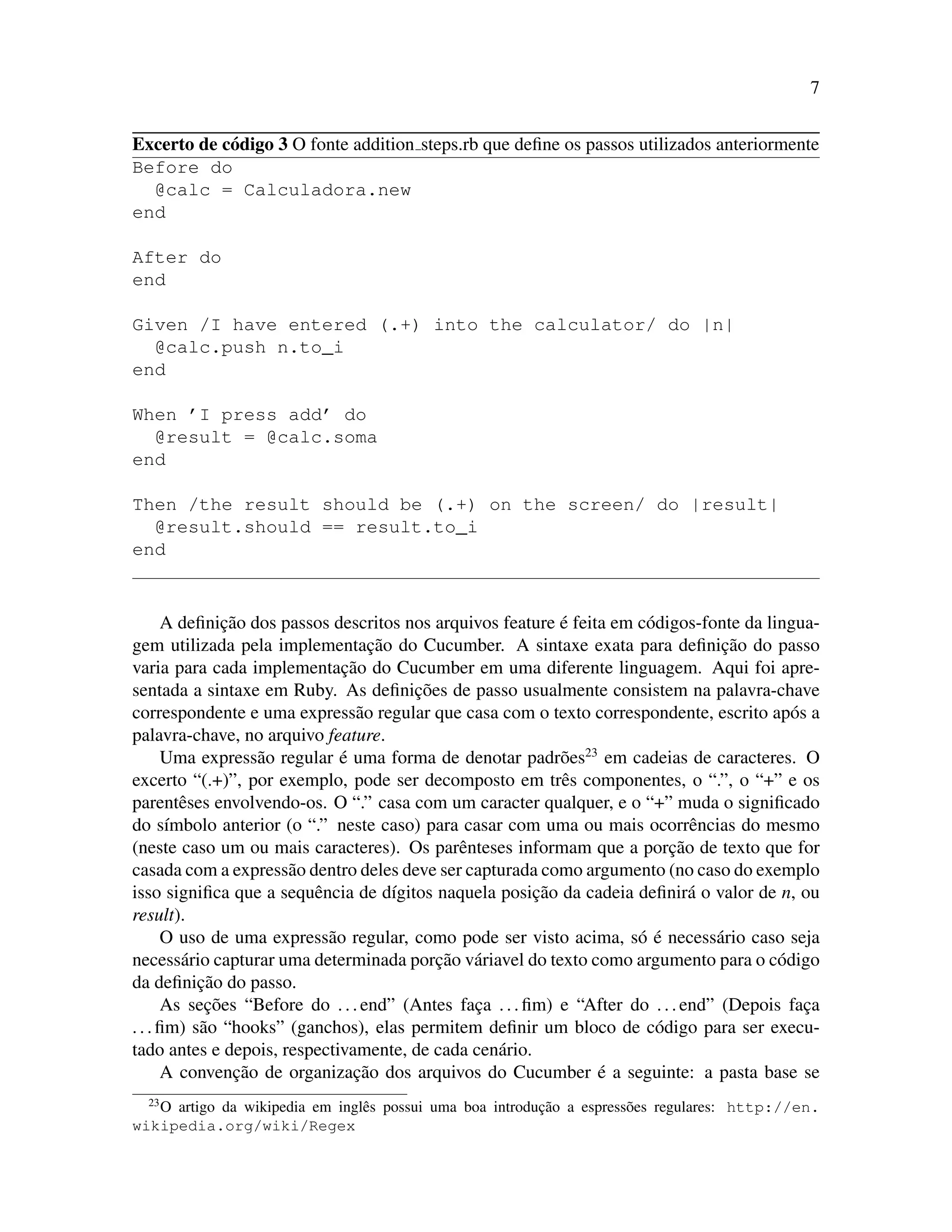 7
Excerto de c´odigo 3 O fonte addition steps.rb que deﬁne os passos utilizados anteriormente
Before do
@calc = Calculadora.new
end
After do
end
Given /I have entered (.+) into the calculator/ do |n|
@calc.push n.to_i
end
When ’I press add’ do
@result = @calc.soma
end
Then /the result should be (.+) on the screen/ do |result|
@result.should == result.to_i
end
A deﬁnic¸˜ao dos passos descritos nos arquivos feature ´e feita em c´odigos-fonte da lingua-
gem utilizada pela implementac¸˜ao do Cucumber. A sintaxe exata para deﬁnic¸˜ao do passo
varia para cada implementac¸˜ao do Cucumber em uma diferente linguagem. Aqui foi apre-
sentada a sintaxe em Ruby. As deﬁnic¸˜oes de passo usualmente consistem na palavra-chave
correspondente e uma express˜ao regular que casa com o texto correspondente, escrito ap´os a
palavra-chave, no arquivo feature.
Uma express˜ao regular ´e uma forma de denotar padr˜oes23
em cadeias de caracteres. O
excerto “(.+)”, por exemplo, pode ser decomposto em trˆes componentes, o “.”, o “+” e os
parentˆeses envolvendo-os. O “.” casa com um caracter qualquer, e o “+” muda o signiﬁcado
do s´ımbolo anterior (o “.” neste caso) para casar com uma ou mais ocorrˆencias do mesmo
(neste caso um ou mais caracteres). Os parˆenteses informam que a porc¸˜ao de texto que for
casada com a express˜ao dentro deles deve ser capturada como argumento (no caso do exemplo
isso signiﬁca que a sequˆencia de d´ıgitos naquela posic¸˜ao da cadeia deﬁnir´a o valor de n, ou
result).
O uso de uma express˜ao regular, como pode ser visto acima, s´o ´e necess´ario caso seja
necess´ario capturar uma determinada porc¸˜ao v´ariavel do texto como argumento para o c´odigo
da deﬁnic¸˜ao do passo.
As sec¸˜oes “Before do ...end” (Antes fac¸a ...ﬁm) e “After do ...end” (Depois fac¸a
...ﬁm) s˜ao “hooks” (ganchos), elas permitem deﬁnir um bloco de c´odigo para ser execu-
tado antes e depois, respectivamente, de cada cen´ario.
A convenc¸˜ao de organizac¸˜ao dos arquivos do Cucumber ´e a seguinte: a pasta base se
23
O artigo da wikipedia em inglˆes possui uma boa introduc¸˜ao a espress˜oes regulares: http://en.
wikipedia.org/wiki/Regex
 