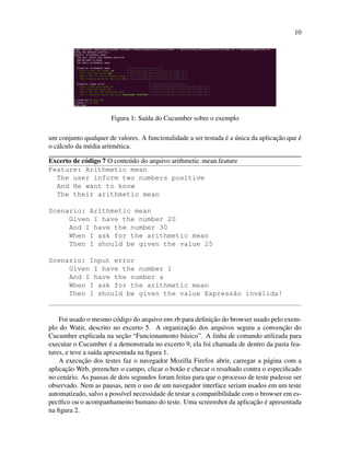 10
Figura 1: Sa´ıda do Cucumber sobre o exemplo
um conjunto qualquer de valores. A funcionalidade a ser testada ´e a ´unica da aplicac¸˜ao que ´e
o c´alculo da m´edia aritm´etica.
Excerto de c´odigo 7 O conte´udo do arquivo arithmetic mean.feature
Feature: Arithmetic mean
The user inform two numbers positive
And He want to know
The their arithmetic mean
Scenario: Arithmetic mean
Given I have the number 20
And I have the number 30
When I ask for the arithmetic mean
Then I should be given the value 25
Scenario: Input error
Given I have the number 1
And I have the number a
When I ask for the arithmetic mean
Then I should be given the value Express˜ao inv´alida!
Foi usado o mesmo c´odigo do arquivo env.rb para deﬁnic¸˜ao do browser usado pelo exem-
plo do Watir, descrito no excerto 5. A organizac¸˜ao dos arquivos seguiu a convenc¸˜ao do
Cucumber explicada na sec¸˜ao “Funcionamento b´asico”. A linha de comando utilizada para
executar o Cucumber ´e a demonstrada no excerto 9, ela foi chamada de dentro da pasta fea-
tures, e teve a sa´ıda apresentada na ﬁgura 1.
A execuc¸˜ao dos testes faz o navegador Mozilla Firefox abrir, carregar a p´agina com a
aplicac¸˜ao Web, preencher o campo, clicar o bot˜ao e checar o resultado contra o especiﬁcado
no cen´ario. As pausas de dois segundos foram feitas para que o processo de teste pudesse ser
observado. Nem as pausas, nem o uso de um navegador interface seriam usados em um teste
automatizado, salvo a poss´ıvel necessidade de testar a compatibilidade com o browser em es-
pec´ıﬁco ou o acompanhamento humano do teste. Uma screenshot da aplicac¸˜ao ´e apresentada
na ﬁgura 2.
 