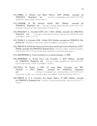 14
[12] GIBBS, E. JBehave and RSpec History. 2007. [Online; acessado em
25/06/2012]. Dispon´ıvel em: <http://edgibbs.com/2007/12/02/
jbehave-and-rspec-history/>.
[13] VENDOR, B. The Startup’s Toolkit. 2011. [Online; acessado em
25/06/2012]. Dispon´ıvel em: <http://blog.bestvendor.com/2011/07/
survey-results-the-startups-toolkit/>.
[14] HELLESøY, A. Cucumber-JVM 1.0.0. 3 2012. [Online; acessado em 25/06/2012].
Dispon´ıvel em: <http://aslakhellesoy.com/post/20006051268/
cucumber-jvm-1-0-0>.
[15] TEAM, C.-J. Cucumber JVM – Github. 2012. [Online; acessado em 25/06/2012]. Dis-
pon´ıvel em: <https://github.com/cucumber/cucumber-jvm>.
[16] FINLEY, K. Github Has Surpassed Sourceforge and Google Code in Popularity. 6 2011.
[Online; acessado em 25/06/2012]. Dispon´ıvel em: <http://www.readwriteweb.
com/hack/2011/06/github-has-passed-sourceforge.php>.
[17] HOLMWOOD, L. Using Cucumber as a scripting language. 11 2009.
[18] DOMOKOS, A. Testing Excel with Cucumber. 3 2010. [Online; acessado
em 25/06/2012]. Dispon´ıvel em: <http://www.adomokos.com/2010/03/
testing-excel-with-cucumber.html>.
[19] HALL, B. Testing a WPF UI using Ruby, Cucumber and WiP-
Flash.dll. 3 2010. [Online; acessado em 25/06/2012]. Dispon´ıvel
em: <http://codebetter.com/benhall/2010/03/16/
testing-a-wpf-ui-using-ruby-cucumber-and-wipflash-dll/>.
[20] GROUP, A. T. S. Cucumber Test Engine (Ruby). 10 2009. [Online; acessado
em 25/06/2012]. Dispon´ıvel em: <http://autotestgroup.com/en/blog/77.
html>.
 