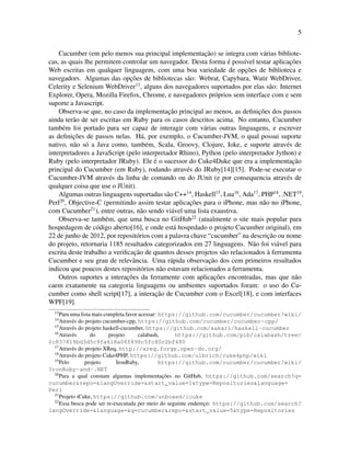 5
Cucumber (em pelo menos sua principal implementac¸˜ao) se integra com v´arias bibliote-
cas, as quais lhe permitem controlar um navegador. Desta forma ´e poss´ıvel testar aplicac¸˜oes
Web escritas em qualquer linguagem, com uma boa variedade de opc¸˜oes de biblioteca e
navegadors. Algumas das opc¸˜oes de bibliotecas s˜ao: Webrat, Capybara, Watir WebDriver,
Celerity e Selenium WebDriver13
, alguns dos navegadores suportados por elas s˜ao: Internet
Explorer, Opera, Mozilla Firefox, Chrome, e navegadores pr´oprios sem interface com e sem
suporte a Javascript.
Observa-se que, no caso da implementac¸˜ao principal ao menos, as deﬁnic¸˜oes dos passos
ainda ter˜ao de ser escritas em Ruby para os casos descritos acima. No entanto, Cucumber
tamb´em foi portado para ser capaz de interagir com v´arias outras linguagens, e escrever
as deﬁnic¸˜oes de passos nelas. H´a, por exemplo, o Cucumber-JVM, o qual possui suporte
nativo, n˜ao s´o a Java como, tamb´em, Scala, Groovy, Clojure, Ioke, e suporte atrav´es de
interpretadores a JavaScript (pelo interpretador Rhino), Python (pelo interpretador Jython) e
Ruby (pelo interpretador JRuby). Ele ´e o sucessor do Cuke4Duke que era a implementac¸˜ao
principal do Cucumber (em Ruby), rodando atrav´es do JRuby[14][15]. Pode-se executar o
Cucumber-JVM atrav´es da linha de comando ou do JUnit (e por consequencia atrav´es de
qualquer coisa que use o JUnit).
Algumas outras linguagens suportadas s˜ao C++14
, Haskell15
, Lua16
, Ada17
, PHP18
, .NET19
,
Perl20
, Objective-C (permitindo assim testar aplicac¸˜oes para o iPhone, mas n˜ao no iPhone,
com Cucumber21
), entre outras, n˜ao sendo vi´avel uma lista exaustiva.
Observa-se tamb´em, que uma busca no GitHub22
(atualmente o site mais popular para
hospedagem de c´odigo aberto[16], e onde est´a hospedado o projeto Cucumber original), em
22 de junho de 2012, por reposit´orios com a palavra chave “cucumber” na descric¸˜ao ou nome
do projeto, retornaria 1185 resultados categorizados em 27 linguagens. N˜ao foi vi´avel para
escrita deste trabalho a veriﬁcac¸˜ao de quantos desses projetos s˜ao relacionados `a ferramenta
Cucumber e seu grau de relevˆancia. Uma r´apida observac¸˜ao dos cem primeiros resultados
indicou que poucos destes reposit´orios n˜ao estavam relacionados a ferramenta.
Outros suportes a interac¸˜oes da ferramente com aplicac¸˜oes encontradas, mas que n˜ao
caem exatamente na categoria linguagens ou ambientes suportados foram: o uso do Cu-
cumber como shell script[17], a interac¸˜ao de Cucumber com o Excel[18], e com interfaces
WPF[19].
13
Para uma lista mais completa favor acessar: https://github.com/cucumber/cucumber/wiki/
14
Atrav´es do projeto cucumber-cpp, https://github.com/cucumber/cucumber-cpp/
15
Atrav´es do projeto haskell-cucumber, https://github.com/sakari/haskell-cucumber
16
Atrav´es do projeto calabash, https://github.com/pib/calabash/tree/
2c837819bd3d5c9fa618a06f898c5fc80c2bf480
17
Atrav´es do projeto XReq, http://xreq.forge.open-do.org/
18
Atrav´es do projeto Cuke4PHP, https://github.com/olbrich/cuke4php/wiki
19
Pelo projeto IronRuby, https://github.com/cucumber/cucumber/wiki/
IronRuby-and-.NET
20
Para a qual constam algumas implementac¸˜oes no GitHub, https://github.com/search?q=
cucumber&repo=&langOverride=&start_value=1&type=Repositories&language=
Perl
21
Projeto iCuke, https://github.com/unboxed/icuke
22
Essa busca pode ser re-executada per meio do seguinte enderec¸o: https://github.com/search?
langOverride=&language=&q=cucumber&repo=&start_value=5&type=Repositories
 