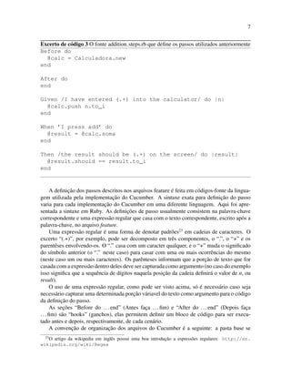 7
Excerto de c´odigo 3 O fonte addition steps.rb que deﬁne os passos utilizados anteriormente
Before do
@calc = Calculadora.new
end
After do
end
Given /I have entered (.+) into the calculator/ do |n|
@calc.push n.to_i
end
When ’I press add’ do
@result = @calc.soma
end
Then /the result should be (.+) on the screen/ do |result|
@result.should == result.to_i
end
A deﬁnic¸˜ao dos passos descritos nos arquivos feature ´e feita em c´odigos-fonte da lingua-
gem utilizada pela implementac¸˜ao do Cucumber. A sintaxe exata para deﬁnic¸˜ao do passo
varia para cada implementac¸˜ao do Cucumber em uma diferente linguagem. Aqui foi apre-
sentada a sintaxe em Ruby. As deﬁnic¸˜oes de passo usualmente consistem na palavra-chave
correspondente e uma express˜ao regular que casa com o texto correspondente, escrito ap´os a
palavra-chave, no arquivo feature.
Uma express˜ao regular ´e uma forma de denotar padr˜oes23
em cadeias de caracteres. O
excerto “(.+)”, por exemplo, pode ser decomposto em trˆes componentes, o “.”, o “+” e os
parentˆeses envolvendo-os. O “.” casa com um caracter qualquer, e o “+” muda o signiﬁcado
do s´ımbolo anterior (o “.” neste caso) para casar com uma ou mais ocorrˆencias do mesmo
(neste caso um ou mais caracteres). Os parˆenteses informam que a porc¸˜ao de texto que for
casada com a express˜ao dentro deles deve ser capturada como argumento (no caso do exemplo
isso signiﬁca que a sequˆencia de d´ıgitos naquela posic¸˜ao da cadeia deﬁnir´a o valor de n, ou
result).
O uso de uma express˜ao regular, como pode ser visto acima, s´o ´e necess´ario caso seja
necess´ario capturar uma determinada porc¸˜ao v´ariavel do texto como argumento para o c´odigo
da deﬁnic¸˜ao do passo.
As sec¸˜oes “Before do ...end” (Antes fac¸a ...ﬁm) e “After do ...end” (Depois fac¸a
...ﬁm) s˜ao “hooks” (ganchos), elas permitem deﬁnir um bloco de c´odigo para ser execu-
tado antes e depois, respectivamente, de cada cen´ario.
A convenc¸˜ao de organizac¸˜ao dos arquivos do Cucumber ´e a seguinte: a pasta base se
23
O artigo da wikipedia em inglˆes possui uma boa introduc¸˜ao a espress˜oes regulares: http://en.
wikipedia.org/wiki/Regex
 