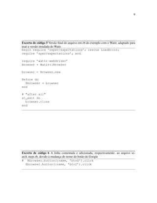 9
Excerto de c´odigo 5 Vers˜ao ﬁnal do arquivo env.rb do exemplo com o Watir, adaptado para
usar a vers˜ao instalada do Watir
begin require ’rspec/expectations’; rescue LoadError;
require ’spec/expectations’; end
require ’watir-webdriver’
Browser = Watir::Browser
browser = Browser.new
Before do
@browser = browser
end
# "after all"
at_exit do
browser.close
end
Excerto de c´odigo 6 A linha comentada e adicionada, respectivamente, ao arquivo se-
arch steps.rb, devido `a mudanc¸a do nome do bot˜ao do Google
# @browser.button(:name, ’btnG’).click
@browser.button(:name, ’btnI’).click
 