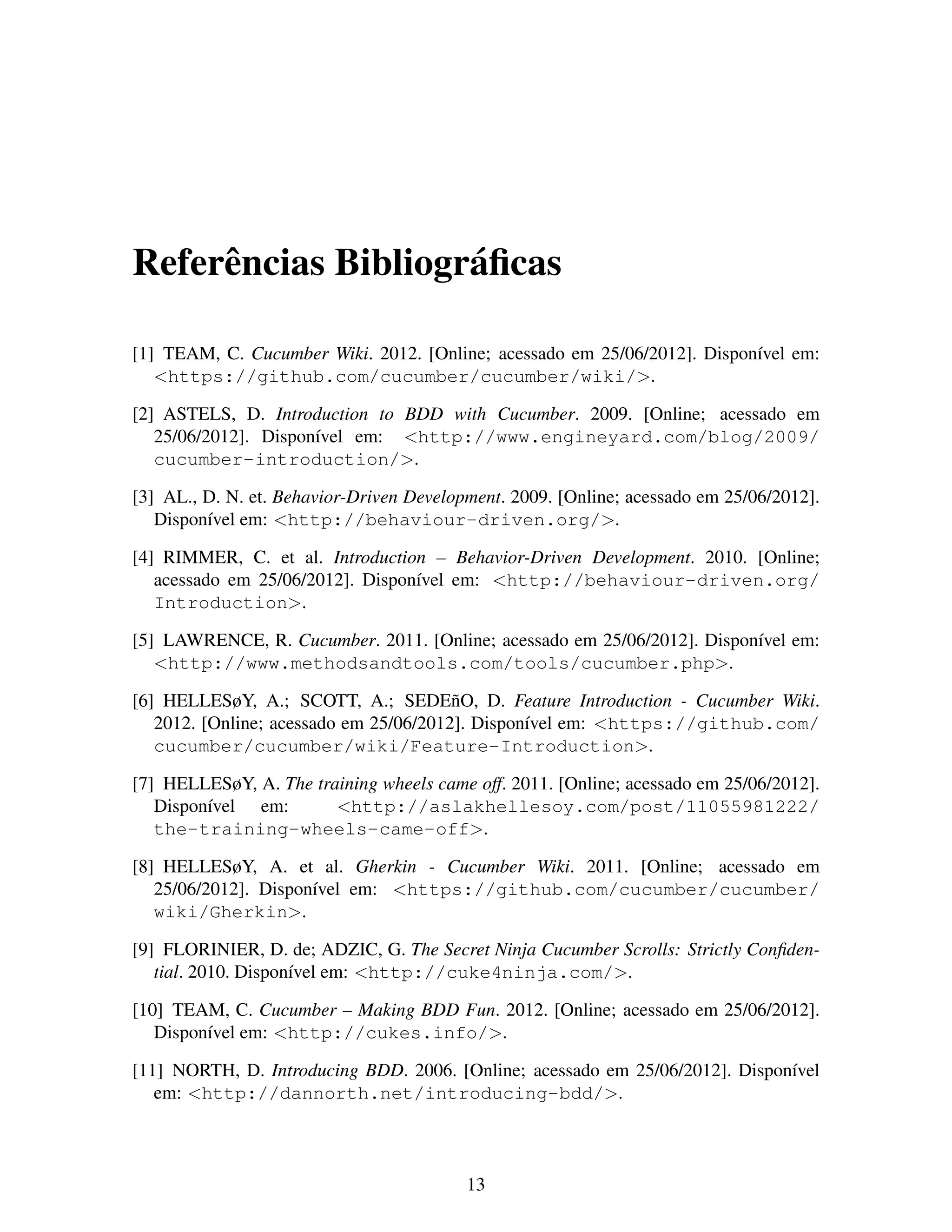 Referˆ ncias Bibliogr´ ﬁcas
e
a
[1] TEAM, C. Cucumber Wiki. 2012. [Online; acessado em 25/06/2012]. Dispon´vel em:
ı
<https://github.com/cucumber/cucumber/wiki/>.
[2] ASTELS, D. Introduction to BDD with Cucumber. 2009. [Online; acessado em
25/06/2012]. Dispon´vel em: <http://www.engineyard.com/blog/2009/
ı
cucumber-introduction/>.
[3] AL., D. N. et. Behavior-Driven Development. 2009. [Online; acessado em 25/06/2012].
Dispon´vel em: <http://behaviour-driven.org/>.
ı
[4] RIMMER, C. et al. Introduction – Behavior-Driven Development. 2010. [Online;
acessado em 25/06/2012]. Dispon´vel em: <http://behaviour-driven.org/
ı
Introduction>.
[5] LAWRENCE, R. Cucumber. 2011. [Online; acessado em 25/06/2012]. Dispon´vel em:
ı
<http://www.methodsandtools.com/tools/cucumber.php>.
[6] HELLESøY, A.; SCOTT, A.; SEDE˜ O, D. Feature Introduction - Cucumber Wiki.
n
2012. [Online; acessado em 25/06/2012]. Dispon´vel em: <https://github.com/
ı
cucumber/cucumber/wiki/Feature-Introduction>.
[7] HELLESøY, A. The training wheels came off. 2011. [Online; acessado em 25/06/2012].
Dispon´vel em:
ı
<http://aslakhellesoy.com/post/11055981222/
the-training-wheels-came-off>.
[8] HELLESøY, A. et al. Gherkin - Cucumber Wiki. 2011. [Online; acessado em
25/06/2012]. Dispon´vel em: <https://github.com/cucumber/cucumber/
ı
wiki/Gherkin>.
[9] FLORINIER, D. de; ADZIC, G. The Secret Ninja Cucumber Scrolls: Strictly Conﬁdential. 2010. Dispon´vel em: <http://cuke4ninja.com/>.
ı
[10] TEAM, C. Cucumber – Making BDD Fun. 2012. [Online; acessado em 25/06/2012].
Dispon´vel em: <http://cukes.info/>.
ı
[11] NORTH, D. Introducing BDD. 2006. [Online; acessado em 25/06/2012]. Dispon´vel
ı
em: <http://dannorth.net/introducing-bdd/>.

13

 