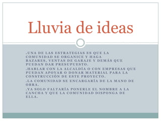 Lluvia de ideas
.UNA DE LAS ESTRATEGIAS ES QUE LA
COMUNIDAD SE ORGANICE Y HAGA
BAZARES, VENTAS DE GARAJE Y DEMÁS QUE
PUEDAN DAR PRESUPUESTO.
.HABLAR CON LA ALCALDÍA O CON EMPRESAS QUE
PUEDAN APOYAR O DONAR MATERIAL PARA LA
CONSTRUCCIÓN DE ESTE PROYECTO.
.LA COMUNIDAD SE ENCARGARÍA DE LA MANO DE
OBRA.
.YA SOLO FALTARÍA PONERLE EL NOMBRE A LA
CANCHA Y QUE LA COMUNIDAD DISPONGA DE
ELLA.
 