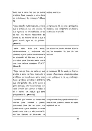 89 
tanto que a gente fez com os outros produtos. Fazia maquete e outros tipos de prototipagem de moldagem.” (Aluno 1) 
produto anteriores. 
“Nesse caso foi muito marginal (...) Sabia que o prototipado não era principal. O que importava era ter usabilidade, ver se de fato não haveria necessidade do cliente ou até mesmo, sei lá, o que a gente achava legal ter no produto”. (Aluno 2) 
A impressora 3D não era o principal da disciplina, pois o importante era testar a usabilidade do produto. 
“Neste ponto, acho que; assim, necessariamente a professora não passou pra gente que necessariamente ia ter impressão 3D. Ela falou...ai então a princípio a gente ficou sem saber que ia rolar, essa parte de impressora 3D ok?!.” (Aluno 3) 
Os alunos não foram avisados sobre o uso da impressão 3D. Foi um fator surpresa. 
“Rolou mais no final... na parte em qual produto a gente vai fazer realmente o protótipo e pro produto que a gente fosse fazer o protótipo, o modelo do CAD tinha que estar perfeito e tal... ai foi quando a gente começou a ter mais interface com você, também para verificar o modelo e tal e indicou um produto que seria prototipado e tal... (Aluno 3) 
A impressora 3D foi usada ao final do curso e influenciou na seleção do produto a ser prototipado e na sua modelagem CAD. 
“Momento que também foi interessante também para conhecer o produto prototipado para ver de quais dos produtos que a gente desenhou o que era viável ou não fazer com a impressora 3D, até por questão de dimensão, de 
A impressora teve papel fundamental na seleção dos produtos viáveis de serem impressos em 3D  