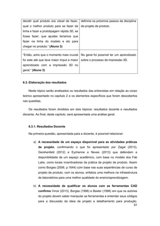 91 
decidir qual produto era viável de fazer, qual o melhor produto para se fazer da linha e fazer a prototipagem rápida 3D, se fosse fazer, que ajustes teríamos que fazer na linha do modelo e etc para chegar no produto.” (Aluno 3) 
definiria os próximos passos da disciplina de projeto de produto. 
“Então, acho que o momento mais crucial foi este até que teve maior imput e maior aprendizado com a impressão 3D no geral.” (Aluno 3) 
No geral foi possível ter um aprendizado sobre o processo de impressão 3D. 
6.3. Elaboração dos resultados 
Neste tópico serão analisados os resultados das entrevistas em relação ao corpo teórico apresentado no capítulo 2 e os elementos específicos que foram descobertos nas questões. 
Os resultados foram divididos em dois tópicos: resultados docente e resultados discente. Ao final, deste capítulo, será apresentada uma análise geral. 
6.3.1. Resultados Docente 
Na primeira questão, apresentada para a docente, é possível relacionar: 
a) A necessidade de um espaço disponível para as atividades práticas de projeto, confirmando o que foi apresentado por Zagal (2013), Gershenfeld (2012) e Eychenne e Neves (2013) que defendem a disponibilidade de um espaço acadêmico, com base no modelo dos Fab Labs, como locais incentivadores da prática de projeto de produto. Assim como Borges (2006, p.1644) com base nas suas experiências de curso de projeto de produto, com os alunos, enfatiza uma melhora na infraestrutura de laboratórios para uma melhor qualidade do ensino/aprendizagem. 
b) A necessidade de qualificar os alunos com as ferramentas CAD confirma Vinck (2013), Borges (1998) e Baxter (1998) em que os autores do projeto devem saber manipular as ferramentas e entender seus códigos para a discussão da ideia de projeto e detalhamento para produção.  