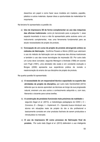 93 
desenhos em papel e como fazer seus modelos em madeira, papelão, plástico e outros materiais. Apesar disso a oportunidade de materializar foi importante. 
Na terceira foi apresentado a questão do: 
a) Uso da impressora 3D de forma complementar ao uso das máquinas das oficinas tradicionais: como já mencionado para a pergunta 1, esse aspecto levantado é novo e não foi apresentado pelos autores como um instrumento complementar, mas uma ferramenta fundamental para as atuais necessidades de projeto de produto. 
b) Concepção de um curso de projeto de produto abrangendo ambos os métodos de fabricação. Confirma Flowers e Moniz (2002) que valorizam o uso do método de fabricação com as máquinas das oficinas tradicionais e também o uso das novas tecnologias de impressão 3D. Por outro lado um curso deve conceber, segundo Menegon e Andrade (1998) em acordo com Pugh (1991), uma atividade não exata e em constante evolução e Borges (2006) apresenta sua experiência prática de revisão e reestruturação do ensino de sua disciplina de projeto de produto. 
Na quarta questão foi apresentada: 
a) A necessidade de um responsável técnico capacitado no suporte das atividades de projeto da disciplina, por outro lado Gershenfeld (2012) defende que os alunos aprendam as técnicas ao longo da sua progressão natural, ensinem uns aos outros o conhecimento adiquirido e, com isso, liberando o docente para outras tarefas. 
b) A construção de produtos funcionais mais próximos da realidade e 
segundo Zagal et al. (2013), a metodologia pedagógica do CDIO ( C – Conceive, D – Design, I – Implement, O – Operate) busca introduzir aos alunos em situações reais de projeto do dia a dia profissional e basicamente consiste em criar produtos factíveis de serem produzidos e introduzidos no mercado. 
c) O uso da impressora 3D como processo de fabricação final do produto. Por outro lado Zagal et al. (2013) defendem o uso inteligente  