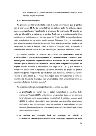 94 
das impressoras 3D, assim como de outros equipamentos, no início ou ao final do projeto do produto. 
6.3.2. Resultados Discente 
Na primeira questão foi abordado pelos 3 alunos entrevistados que o contato com a impressora 3D foi de forma teórica em sala de aula. No entanto, alguns alunos acompanharam visualmente o processo de impressão 3D através de visita ao laboratório e obtiveram o contato final com o protótipo pronto. Esse contato com o protótipo pronto refere-se, segundo Vinck (1999), a materialização das ideias e conhecimentos de projeto sendo, segundo Bittencourt (2011), a conclusão de uma etapa de desenvolvimento de produto. Com relação ao contato teórico e de visualização da prática, Borges (2006) e Ulrich e Eppinger (2008) apresentam a importância de mesclar a parte teórica e metodológica da sala de aula com a prática. 
Na segunda questão os discentes responderam que aprenderam aspectos práticos sobre o processo de impressão 3D, refletiram sobre como essa nova tecnologia de impressão 3D pode influenciar atualmente na vida das pessoas e também que o processo de impressão 3D foi parte integrante da prática de projeto. Nestes aspectos é fundamental citar Zagal et al. (2013) que defende o contato dos alunos com a impressora 3D como ferramenta de projeto de produto fundamental para a relação entre os estudantes e as máquinas. Além disso, segundo Flowers e Moniz (2002, p.11) “essas tecnologias estão revolucionando a forma de ensinamento de projeto de produto nas universidades e tem um potencial único de capacitar estudantes do ensino superior”. 
Na terceira questão os alunos apontaram os seguintes aspectos: 
a) A gratificação de tornar real e poder materializar o produto. Cabe mencionar Volpato (2007), onde diz que um protótipo deve ser um elemento tangível criado como aproximação do produto final. O protótipo, segundo Vinck (2009), é o objeto intermediário que materializa suas intenções, seus hábitos de trabalho, seu conhecimento, suas perspectivas e suas relações com as pessoas. Consequentemente, foi a concretização de toda a trajetória de projeto entre os alunos do grupo. 
b) A melhora no resultado final do protótipo em relação a experiências nas disciplinas anteriores de construção de protótipos pelos  