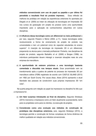 95 
métodos convencionais com uso de papel ou papelão e por último foi percebido o resultado final do produto impresso. Essa reflexão de melhoria do protótipo em relação às experiências anteriores foi apontada por Diegelo et al. (2005) ao tratar da utilização de tecnologias em Impressão 3D nos cursos de graduação em projeto do produto como uma oportunidade importante para a aplicação de conhecimentos adquiridos em outras disciplinas. 
c) A influência dessa tecnologia como um diferencial no meio profissional e por isso, segundo Flowers e Moniz (2002, p.11), “essas tecnologias estão revolucionando a forma de ensinamento de projeto de produto nas universidades e tem um potencial único de capacitar estudantes do ensino superior”. A inserção da tecnologia de impressão 3D é um diferencial, preparando os alunos para o mercado profissional. Portanto, nas disciplinas de projeto de produto, segundo Barbalho et al. (2006) e Borges (1998), os indivíduos participantes devem interagir e vivenciar situações reais de uma empresa de manufatura. 
a) A oportunidade de estarem próximos a uma tecnologia bastante comentada e discutida nos tempos atuais. Essa proximidade vem se transformando após a quebra de patente do processo de impressão 3D por manufatura aditiva (FDM) registrada de acordo com CASTLE ISLAND (2013) em 1992 por Scott Crump. Por causa disso, Alves (2014) apresenta a atual liberdade das pessoas de construírem suas próprias impressoras 3D “em casa”. 
Na quarta pergunta com relação ao papel da impressora na disciplina foi dito que a impressora foi: 
a) Um fator surpresa introduzido ao final da disciplina. Segundo Stratasys (2014) menciona a impressora como um fator atualmente surpreendente, tanto para os projetistas como para os clientes, na execução de projetos. 
b) Considerada como uma evolução aos métodos de construção de protótipos das disciplinas anteriores, pois, segundo Stratasys (2014), a tecnologia permite a construção de formas complexas de forma dinâmica de melhor qualidade em relação aos métodos convencionais.  