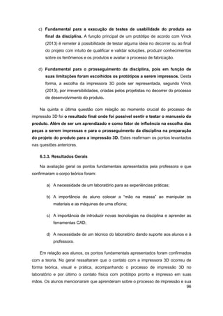 96 
c) Fundamental para a execução de testes de usabilidade do produto ao final da disciplina. A função principal de um protótipo de acordo com Vinck (2013) é remeter à possibilidade de testar alguma ideia no decorrer ou ao final do projeto com intuito de qualificar e validar soluções, produzir conhecimentos sobre os fenômenos e os produtos e avaliar o processo de fabricação. 
d) Fundamental para o prosseguimento da disciplina, pois em função de suas limitações foram escolhidos os protótipos a serem impressos. Desta forma, a escolha da impressora 3D pode ser representada, segundo Vinck (2013), por irreversibilidades, criadas pelos projetistas no decorrer do processo de desenvolvimento do produto. 
Na quinta e última questão com relação ao momento crucial do processo de impressão 3D foi o resultado final onde foi possível sentir e testar o manuseio do produto. Além de ser um aprendizado e como fator de influência na escolha das peças a serem impressas e para o prosseguimento da disciplina na preparação do projeto do produto para a impressão 3D. Estes reafirmam os pontos levantados nas questões anteriores. 
6.3.3. Resultados Gerais 
Na avaliação geral os pontos fundamentais apresentados pela professora e que confirmaram o corpo teórico foram: 
a) A necessidade de um laboratório para as experiências práticas; 
b) A importância do aluno colocar a “mão na massa” ao manipular os materiais e as máquinas de uma oficina; 
c) A importância de introduzir novas tecnologias na disciplina e aprender as ferramentas CAD; 
d) A necessidade de um técnico do laboratório dando suporte aos alunos e à professora. 
Em relação aos alunos, os pontos fundamentais apresentados foram confirmados com a teoria. No geral ressaltaram que o contato com a impressora 3D ocorreu de forma teórica, visual e prática, acompanhando o processo de impressão 3D no laboratório e por último o contato físico com protótipo pronto e impresso em suas mãos. Os alunos mencionaram que aprenderam sobre o processo de impressão e sua  