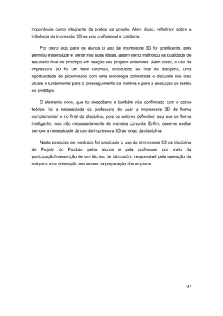 97 
importância como integrante da prática de projeto. Além disso, refletiram sobre a influência da impressão 3D na vida profissional e cotidiana. 
Por outro lado para os alunos o uso da impressora 3D foi gratificante, pois permitiu materializar e tornar real suas ideias, assim como melhorou na qualidade do resultado final do protótipo em relação aos projetos anteriores. Além disso, o uso da impressora 3D foi um fator surpresa, introduzido ao final da disciplina, uma oportunidade de proximidade com uma tecnologia comentada e discutida nos dias atuais e fundamental para o prosseguimento da matéria e para a execução de testes no protótipo. 
O elemento novo, que foi descoberto e também não confirmado com o corpo teórico, foi a necessidade da professora de usar a impressora 3D de forma complementar e no final da disciplina, pois os autores defendem seu uso de forma inteligente, mas não necessariamente de maneira conjunta. Enfim, deve-se avaliar sempre a necessidade de uso da impressora 3D ao longo da disciplina. 
Nesta pesquisa de mestrado foi priorizado o uso da impressora 3D na disciplina de Projeto do Produto pelos alunos e pela professora por meio da participação/intervenção de um técnico de laboratório responsável pela operação da máquina e na orientação aos alunos na preparação dos arquivos. 
 