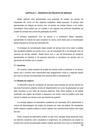 98 
CAPÍTULO 7 – PROPOSTA DE PROJETO DE SERVIÇO 
Neste capítulo será apresentada uma proposta de projeto de serviço de Impressão 3D, como um dos objetivos propostos, desta pesquisa. O serviço será apresentado em etapas de acordo com os pontos de contato físicos e em ordem cronológica. Este poderá ser um modelo a ser seguido nas próximas disciplinas de projeto do produto dos cursos de graduação da UFRJ. 
A primeira experiência com os alunos e a professora dessa disciplina, apresentado no estudo de caso (Capítulo 4), serviu como teste para a conceituação desta proposta de serviço de impressão 3D. 
O processo de conceituação deste projeto de serviço teve início após a análise dos resultados obtidos de acordo com o uso da impressão 3D e da interação com os usuários do serviço testado. Desta forma com o uso da ferramenta do blueprint, apresentada no Capítulo 3, foi possível estruturar e conceituar um serviço com os elementos de contato com o usuário. 
7.1. Usuários 
Os usuários nesta proposta de projeto de serviço serão o professor e os alunos, sendo que o primeiro será responsável pelo engajamento inicial e o segundo atuará por meio do serviço na preparação dos arquivos para a impressora 3D. 
7.2. Modelo de negócio 
O laboratório para ter condições de executar esta proposta de serviço deverá ter recursos financeiros próprios vindos do departamento do curso de graduação ao qual está vinculado ou por meio de recursos externos. Este último poderá vir de editais publicados por órgãos de amparo a pesquisa e ao ensino. Isso se justifica, pois este serviço é voltado aos alunos e por isso deverá ser gratuito. 
O principal objetivo do laboratório acadêmico de impressão 3D é desenvolver a cultura de aprendizagem de projeto do produto por meio da prática. Os estudantes então realizam projetos práticos e assim aplicam seu conhecimento teórico das salas de aula. 
Estes usuários do laboratório podem vir das mais variadas áreas possíveis tanto de desenho industrial, como arquitetura e engenharia. Os professores de projeto do produto dos cursos da graduação podem realizar parcerias com troca ou transferência  