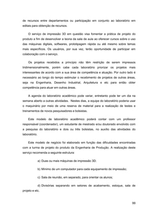 99 
de recursos entre departamentos ou participação em conjunto ao laboratório em editais para obtenção de recursos. 
O serviço de impressão 3D em questão visa fomentar a prática de projeto do produto a fim de desenvolver a teoria da sala de aula ao oferecer cursos sobre o uso das máquinas digitais, softwares, prototipagem rápida ou até mesmo sobre temas mais específicos. Os usuários, por sua vez, terão oportunidade de participar em colaboração com o serviço. 
Os projetos recebidos a princípio não têm restrição de serem impressos tridimensionalmente, porém cabe cada laboratório priorizar os projetos mais interessantes de acordo com a sua área de competência e atuação. Por outro lado é necessário ao longo do tempo estimular o recebimento de projetos de outras áreas, seja na Engenharia, Desenho Industrial, Arquitetura e etc para então obter competência para atuar em outras áreas. 
A agenda do laboratório acadêmico pode variar, entretanto pode ter um dia na semana aberto a outras atividades. Nestes dias, a equipe do laboratório poderia usar o maquinário por meio de uma reserva de material para a realização de testes e treinamentos de novos pesquisadores e bolsistas. 
Este modelo de laboratório acadêmico poderá contar com um professor responsável (coordenador), um estudante de mestrado e/ou doutorado envolvido com a pesquisa do laboratório e dois ou três bolsistas, no auxílio das atividades do laboratório. 
Este modelo de negócio foi elaborado em função das dificuldades encontradas com a turma de projeto do produto da Engenharia de Produção. A realização deste serviço recomenda a seguinte estrutura: 
a) Duas ou mais máquinas de impressão 3D; 
b) Mínimo de um computador para cada equipamento de impressão; 
c) Sala de reunião, em separado, para orientar os alunos; 
d) Divisórias separando em setores de acabamento, estoque, sala de projeto e etc.  