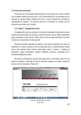 100 
7.3. O Conceito do Serviço 
O processo de conceituação deste projeto de serviço teve início após a análise dos resultados obtidos de acordo com o uso da Impressão 3D e da interação com os usuários do serviço testado. Desta forma com o uso da ferramenta do blueprint, apresentada no capítulo 3, foi possível estruturar e conceituar um serviço com os elementos de contato com o usuário. 
7.3.1. Etapa 1 - Engajamento inicial 
O engajamento inicial do professor no serviço de Impressão 3D para sua turma de projeto do produto poderá ser através de outros discentes, alunos, folders espalhados pela universidade e pela internet. Estes meios de comunicação permitirão o primeiro contato com o laboratório de impressão 3D. 
Através de contato realizado por telefone, será possível agendar uma visita ao laboratório ou indicar o acesso ao site do laboratório para o usuário/professor. Desta forma será possível obter maiores informações sobre o serviço, a história do laboratório, equipe responsável, projetos realizados, estrutura, Impressão 3D e contato/solicitação de serviço. 
Na parte de solicitação de serviço será preenchido um formulário online com os dados do professor, instituição de ensino, disciplina, período, ano letivo, número de alunos e número de grupos. (Figura 33) 
Figura 33: Cadastramento de dados 
Fonte: Autor  