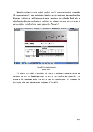 101 
Na próxima tela o docente poderá escolher pelo(s) equipamento(s) de impressão 3D mais adequado(s) para a disciplina. Isso leva em consideração as especificações técnicas, restrições e matéria-prima de cada máquina a ser utilizada. Será feito o cálculo automático da quantidade de material a ser utilizado por cada aluno ou grupo e apresentado o custo final total ou por estudante. (Figura 34) 
Figura 34: Simulação de custos 
Fonte: Autor 
Por último, concluída a simulação de custos, a professora deverá marcar as semanas de uso do laboratório com os alunos para finalização/preparação dos arquivos de impressão, visita dos alunos para acompanhamento do processo de impressão 3D e para a entrega dos protótipos. (Figura 35)  