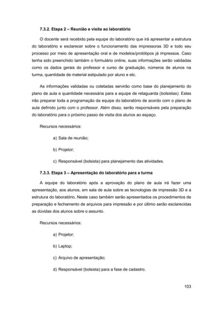 103 
7.3.2. Etapa 2 – Reunião e visita ao laboratório 
O docente será recebido pela equipe do laboratório que irá apresentar a estrutura do laboratório e esclarecer sobre o funcionamento das impressoras 3D e todo seu processo por meio de apresentação oral e de modelos/protótipos já impressos. Caso tenha sido preenchido também o formulário online, suas informações serão validadas como os dados gerais do professor e curso de graduação, números de alunos na turma, quantidade de material estipulado por aluno e etc. 
As informações validadas ou coletadas servirão como base do planejamento do plano de aula e quantidade necessária para a equipe de retaguarda (bolsistas). Estes irão preparar toda a programação da equipe do laboratório de acordo com o plano de aula definido junto com o professor. Além disso, serão responsáveis pela preparação do laboratório para o próximo passo de visita dos alunos ao espaço. 
Recursos necessários: 
a) Sala de reunião; 
b) Projetor; 
c) Responsável (bolsista) para planejamento das atividades. 
7.3.3. Etapa 3 – Apresentação do laboratório para a turma 
A equipe do laboratório após a aprovação do plano de aula irá fazer uma apresentação, aos alunos, em sala de aula sobre as tecnologias de impressão 3D e a estrutura do laboratório. Neste caso também serão apresentados os procedimentos de preparação e fechamento de arquivos para impressão e por último serão esclarecidas as dúvidas dos alunos sobre o assunto. 
Recursos necessários: 
a) Projetor; 
b) Laptop; 
c) Arquivo de apresentação; 
d) Responsável (bolsista) para a fase de cadastro.  