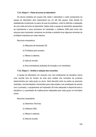 104 
7.3.4. Etapa 4 – Visita da turma ao laboratório 
Os alunos divididos em grupos irão visitar o laboratório e cada componente da equipe do laboratório será responsável por um até três grupos. Esta divisão foi estabelecida inicialmente no plano de aula do professor, onde foi definida a realização de uma visita da turma ao laboratório. Nesta visita a equipe do laboratório apresentará as impressoras e seus processos de impressão, o software CAM para envio dos arquivos para impressão, esclarecer as dúvidas e poderão tocar algumas amostras de protótipos impressos por cada máquina. 
Recursos necessários: 
a) Máquinas de Impressão 3D; 
b) Protótipos para amostra; 
c) Mesas e cadeiras; 
d) Sala de reunião; 
e) Dois orientadores (bolsistas de iniciação e um orientador). 
7.3.5. Etapa 5 – Análise e seleção dos conceitos. 
A equipe do laboratório em conjunto com o(a) professor(a) da disciplina marca uma reunião fora do horário de aula para análise dos conceitos de produtos desenvolvidos por cada grupo ou aluno. Será discutido entre as partes as possíveis restrições, recomendações e dimensões para cada projeto a ser prototipado de acordo com o processo, o equipamento de Impressão 3D mais adequado e disponível para a disciplina e a quantidade de matéria-prima estipulada para cada grupo no formulário online. 
Recursos necessários: 
a) Desenhos Técnicos; 
b) Software CAD; 
c) Mesas e cadeiras; 
d) Sala de reunião;  