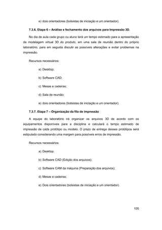 105 
e) dois orientadores (bolsistas de iniciação e um orientador). 
7.3.6. Etapa 6 – Análise e fechamento dos arquivos para Impressão 3D. 
No dia de aula cada grupo ou aluno terá um tempo estimado para a apresentação da modelagem virtual 3D do produto, em uma sala de reunião dentro do próprio laboratório, para em seguida discutir as possíveis alterações e evitar problemas na impressão. 
Recursos necessários: 
a) Desktop; 
b) Software CAD; 
c) Mesas e cadeiras; 
d) Sala de reunião; 
e) dois orientadores (bolsistas de iniciação e um orientador). 
7.3.7. Etapa 7 – Organização da fila de impressão 
A equipe do laboratório irá organizar os arquivos 3D de acordo com os equipamentos disponíveis para a disciplina e calculará o tempo estimado de impressão de cada protótipo ou modelo. O prazo de entrega desses protótipos será estipulado considerando uma margem para possíveis erros de impressão. 
Recursos necessários: 
a) Desktop; 
b) Software CAD (Edição dos arquivos); 
c) Software CAM da máquina (Preparação dos arquivos); 
d) Mesas e cadeiras; 
e) Dois orientadores (bolsistas de iniciação e um orientador).  