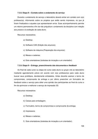 106 
7.3.8. Etapa 8 – Contato sobre o andamento do serviço 
Durante o andamento do serviço o laboratório deverá entrar em contato com o(a) professor(a), informando sobre os projetos que estão sendo impressos, os que já foram finalizados e aqueles que apresentaram erros. Esse acompanhamento permite um retorno permanente a fim de não prejudicar o andamento da disciplina com relação aos prazos e à avaliação de cada aluno. 
Recursos necessários: 
a) Desktop; 
b) Software CAD (Edição dos arquivos); 
c) Software da máquina (Preparação dos arquivos); 
d) Mesas e cadeiras; 
e) Dois orientadores (bolsistas de iniciação e um orientador). 
7.3.9. Etapa 9 – Entrega, preenchimento dos documentos e feedback 
Ao final de cada curso ou etapa do curso cada aluno ou grupo virá ao laboratório mediante agendamento prévio em acordo com o(a) professor(a) para cada aluno buscar seus protótipos, devidamente embalados. Antes deverão assinar o termo de compromisso, comprovante de entrega e por último preencher um formulário de feedback sobre o serviço para obter uma opinião dos participantes ao final do curso a fim de aprimorar e melhorar o serviço de impressão 3D. 
Recursos necessários: 
a) Desktop; 
b) Caixas para embalagem; 
c) Formulário, termo de compromisso e comprovante de entrega; 
d) Impressora; 
e) Mesas e cadeiras; 
f) Dois orientadores (bolsistas de iniciação e um orientador).  
