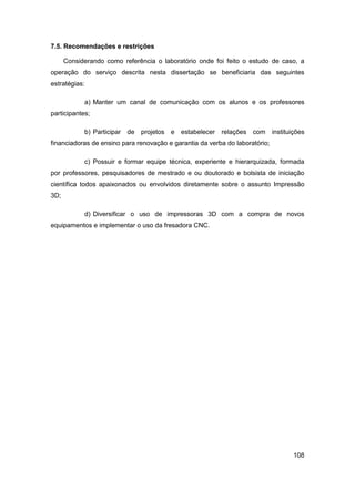 108 
7.5. Recomendações e restrições 
Considerando como referência o laboratório onde foi feito o estudo de caso, a operação do serviço descrita nesta dissertação se beneficiaria das seguintes estratégias: 
a) Manter um canal de comunicação com os alunos e os professores participantes; 
b) Participar de projetos e estabelecer relações com instituições financiadoras de ensino para renovação e garantia da verba do laboratório; 
c) Possuir e formar equipe técnica, experiente e hierarquizada, formada por professores, pesquisadores de mestrado e ou doutorado e bolsista de iniciação científica todos apaixonados ou envolvidos diretamente sobre o assunto Impressão 3D; 
d) Diversificar o uso de impressoras 3D com a compra de novos equipamentos e implementar o uso da fresadora CNC.  