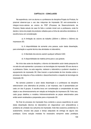 109 
CAPÍTULO 8 – CONCLUSÃO 
Na experiência, com os alunos e a professora da disciplina Projeto do Produto, foi possível observar que o uso das máquinas de Impressão 3D vem acrescentar e integrar novos valores ao ensino do PDP (Processo de Desenvolvimento de Produto). Neste estudo de caso foi feito o contato inicial com a professora, onde foi decido o tema de projeto de produtos voltados para a linha de utensílios domésticos. A escolha levou em consideração: 
a) A limitação do volume de trabalho (200mm x 200mm x 300mm) da impressora 3D; 
b) A disponibilidade de somente uma pessoa, autor desta dissertação, para orientação e suporte técnico das atividades no laboratório; 
c) A liberdade dos alunos usarem qualquer software CAD; 
d) A disponibilidade de matéria prima para o uso gratuito. 
No início das aulas da disciplina, o técnico do laboratório autor desta pesquisa foi na sala de aula apresentar o processo e as tecnologias de impressão 3D aos alunos e a professora. Estes, na aula seguinte, visitaram o laboratório e puderam visualizar o equipamento de impressão 3D. Eles tiveram a oportunidade de tirar dúvidas sobre o processo da máquina e ficou evidente o desconhecimento a respeito da tecnologia de impressão 3D. 
Na semana posterior o autor desta dissertação e a professora da disciplina selecionaram uma alternativa de produto, a ser impresso, das 5 apresentadas por cada um dos 9 grupos. A escolha levou em consideração a complexidade de cada objeto e seu dimensionamento em relação as limitações da impressora 3D. Feito isso, cada grupo detalhou e modelou tridimensionalmente as peças selecionados para então serem analisadas e preparadas para a impressão 3D. 
No final do processo de impressão ficou evidente a pouca experiência do autor desta dissertação (técnico do laboratório) em diagnosticar com antecedência o problema de umidade nos cartuchos de impressão. Este fato ocasionou problemas no acabamento, encaixe das peças e tempo estipulado de entrega de alguns dos protótipos. Como solução imediata foi necessário reimprimir estes protótipos  