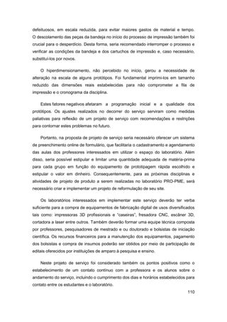 110 
defeituosos, em escala reduzida, para evitar maiores gastos de material e tempo. O descolamento das peças da bandeja no início do processo de impressão também foi crucial para o desperdício. Desta forma, seria recomendado interromper o processo e verificar as condições da bandeja e dos cartuchos de impressão e, caso necessário, substituí-los por novos. 
O hiperdimensionamento, não percebido no início, gerou a necessidade de alteração na escala de alguns protótipos. Foi fundamental imprimi-los em tamanho reduzido das dimensões reais estabelecidas para não comprometer a fila de impressão e o cronograma da disciplina. 
Estes fatores negativos afetaram a programação inicial e a qualidade dos protótipos. Os ajustes realizados no decorrer do serviço serviram como medidas paliativas para reflexão de um projeto de serviço com recomendações e restrições para contornar estes problemas no futuro. 
Portanto, na proposta de projeto de serviço seria necessário oferecer um sistema de preenchimento online de formulário, que facilitaria o cadastramento e agendamento das aulas dos professores interessados em utilizar o espaço do laboratório. Além disso, seria possível estipular e limitar uma quantidade adequada de matéria-prima para cada grupo em função do equipamento de prototipagem rápida escolhido e estipular o valor em dinheiro. Consequentemente, para as próximas disciplinas e atividades de projeto de produto a serem realizadas no laboratório PRO-PME, será necessário criar e implementar um projeto de reformulação de seu site. 
Os laboratórios interessados em implementar este serviço deverão ter verba suficiente para a compra de equipamentos de fabricação digital de usos diversificados tais como: impressoras 3D profissionais e “caseiras”, fresadora CNC, escâner 3D, cortadora a laser entre outros. Também deverão formar uma equipe técnica composta por professores, pesquisadores de mestrado e ou doutorado e bolsistas de iniciação científica. Os recursos financeiros para a manutenção dos equipamentos, pagamento dos bolsistas e compra de insumos poderão ser obtidos por meio de participação de editais oferecidos por instituições de amparo à pesquisa e ensino. 
Neste projeto de serviço foi considerado também os pontos positivos como o estabelecimento de um contato contínuo com a professora e os alunos sobre o andamento do serviço, incluindo o cumprimento dos dias e horários estabelecidos para contato entre os estudantes e o laboratório.  